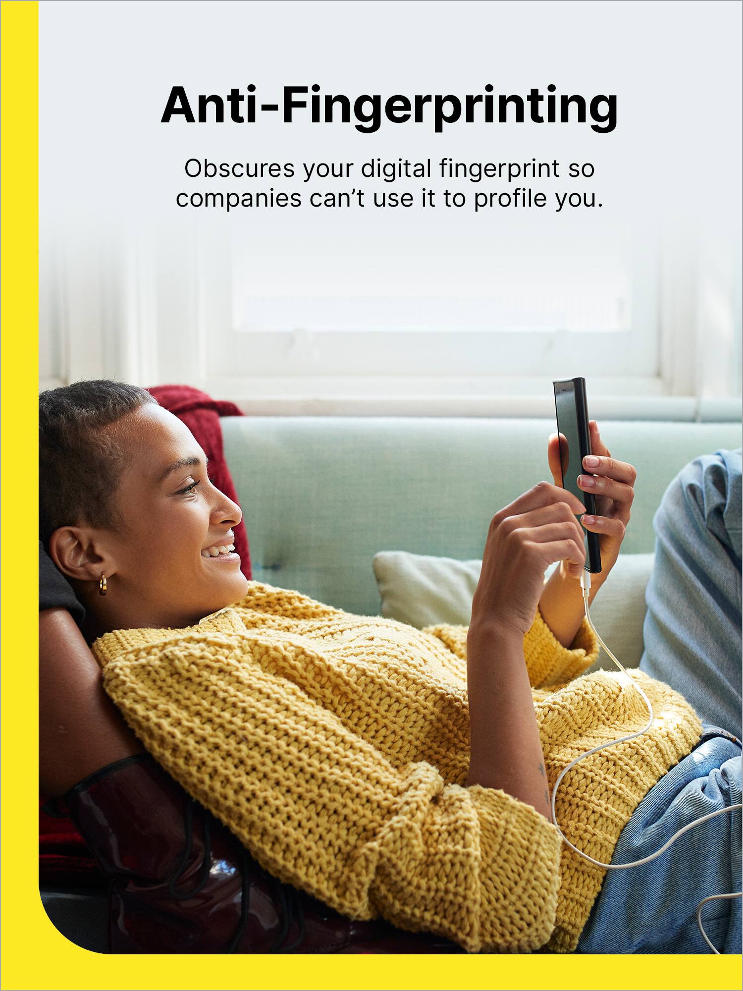 Anti-Fingerprinting

Obscures your digital fingerprint so companies can't use it to profile you.