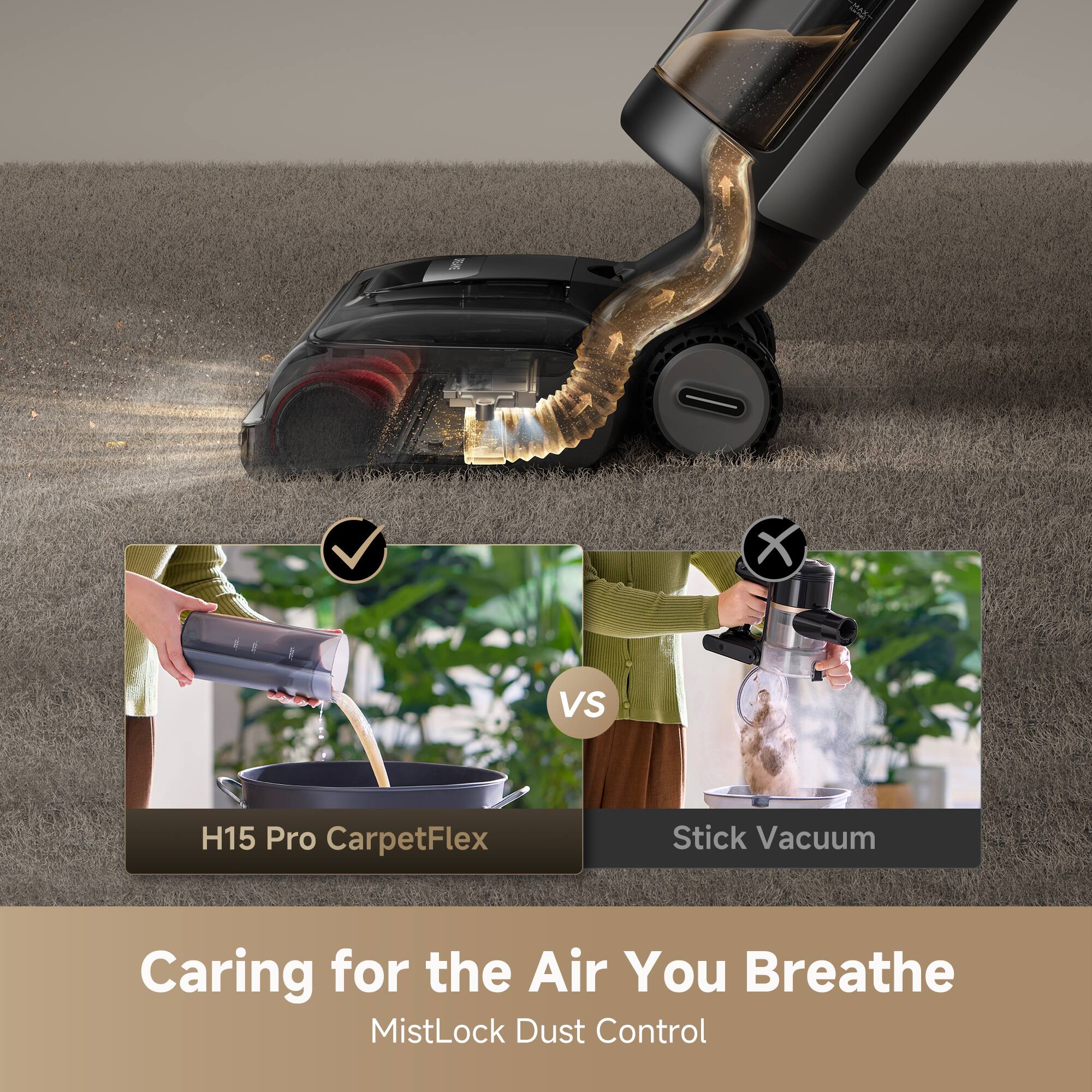 H15 Pro CarpetFlex Stick Vacuum  
Caring for the Air You Breathe  
MistLock Dust Control