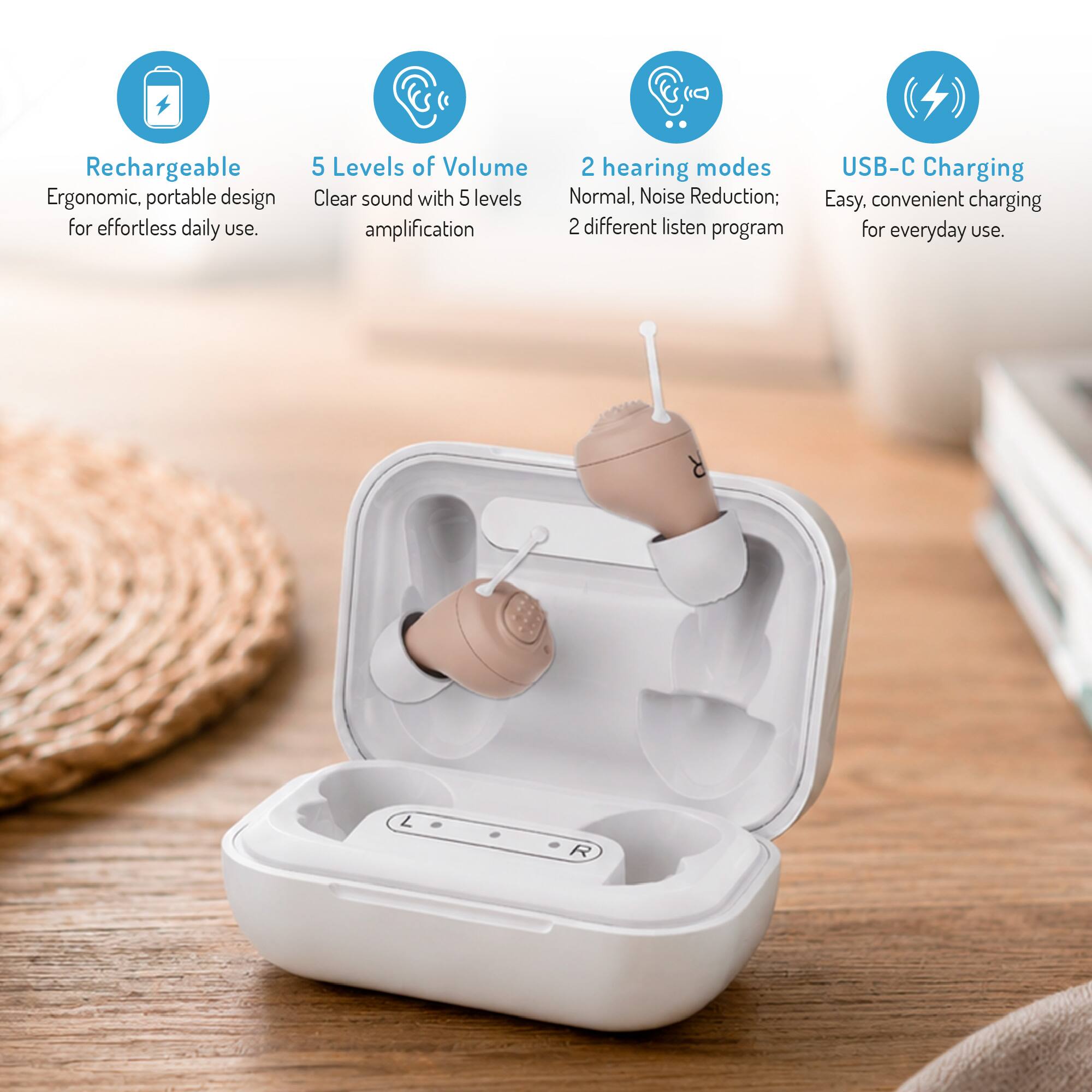 Rechargeable Ergonomic, portable design for effortless daily use.

5 Levels of Volume
Clear sound with 5 levels of amplification

2 hearing modes
Normal, Noise Reduction; 2 different listen program

USB-C Charging
Easy, convenient charging for everyday use.