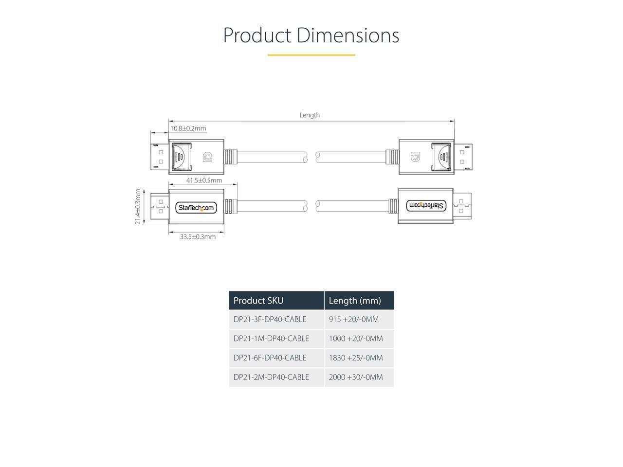 Product Dimensions

10.8±0.2mm

Length

100

21.4±0.3mm

41.5±0.5mm

StarTech.com

33.5±0.3mm

8

StarTech.com

Product SKU

Length (mm)

DP21-3F-DP40-CABLE 915 +20/-0MM

DP21-1M-DP40-CABLE 1000 +20/-0MM

DP21-6F-DP40-CABLE 1830 +25/-0MM

DP21-2M-DP40-CABLE 2000 +30/-0MM