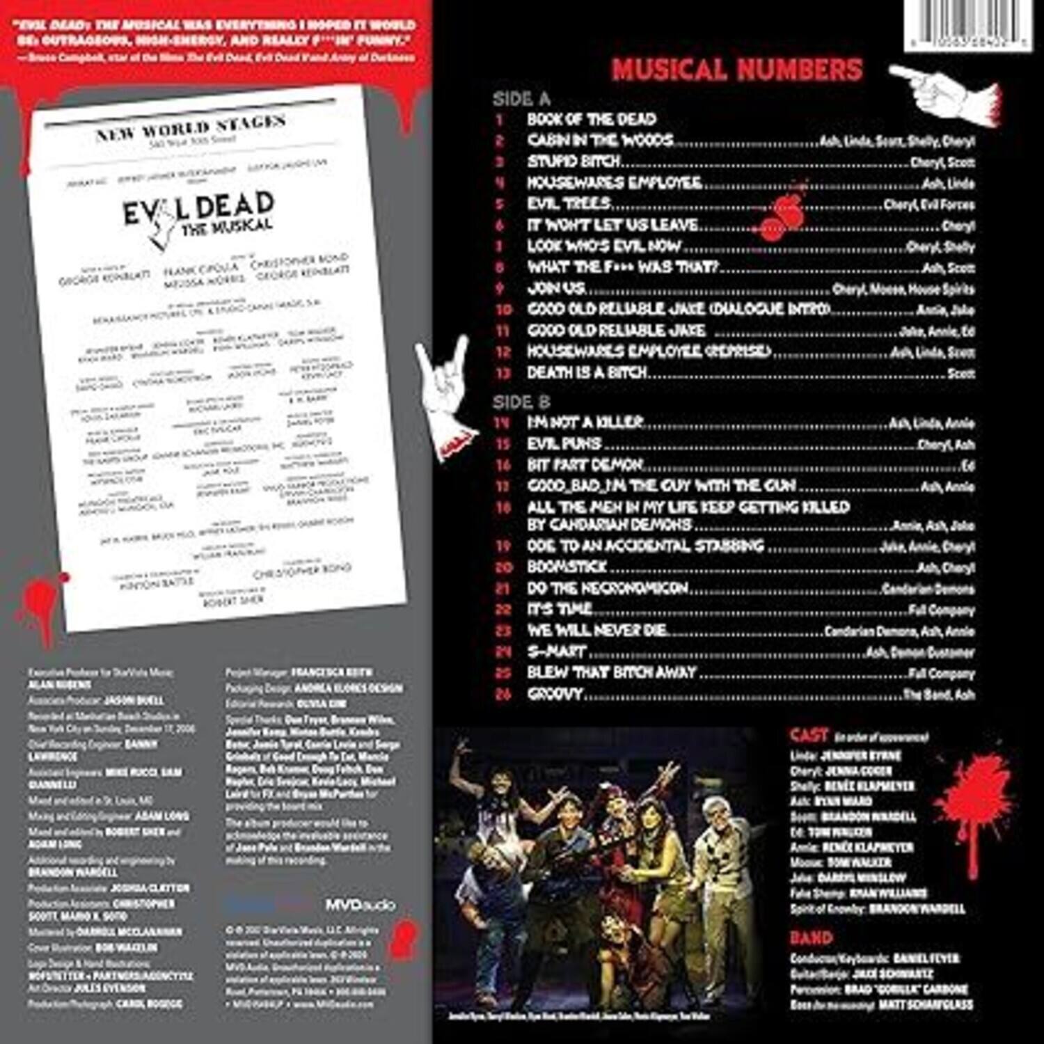**New World Stages**

**Evil Dead: The Musical**

**Original Cast Recording**

**Side A**

1. Book of the Dead
2. Cabin in the Woods
3. Stupid Bitch
4. Housewares Employee
5. Evil Trees
6. Let Us Leave
7. Look Who's Evil Now
8. What the F*** Was That?
9. Join Us
10. Good Old Reliable Jake (Dialogue Intro)
11. Good Old Reliable Jake
12. Housewares Employee (Cepriase)

**Side B**

13. Death is a Bitch
14. I'm Not a Killer
15. Evil Puns
16. Bit Part Demon
17. Cool in the Guy with the Gun
18. All the Men in My Life Keep Getting Killed
19. Do to an Accidental Stabbing
20. Boomstick
21. Do the Necronomicon
22. It's Time
23. We Will Never Die
24. S-Mart Blew That Bitch Away
25. Groovy

**Cast** (in order of appearance)
- Ash: Jennifer Eyre
- Linda: Jennifer