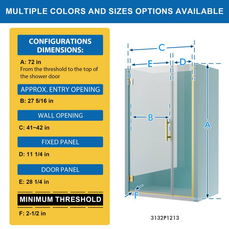 MULTIPLE COLORS AND SIZES OPTIONS AVAILABLE

CONFIGURATIONS DIMENSIONS:
A: 72 in
From the threshold to the top of the shower door

APPROX. ENTRY OPENING
B: 27 5/16 in

WALL OPENING
C: 41~42 in

FIXED PANEL
D: 11 1/4 in

DOOR PANEL
E: 28 1/4 in

MINIMUM THRESHOLD
F: 2-1/2 in

3132P1213