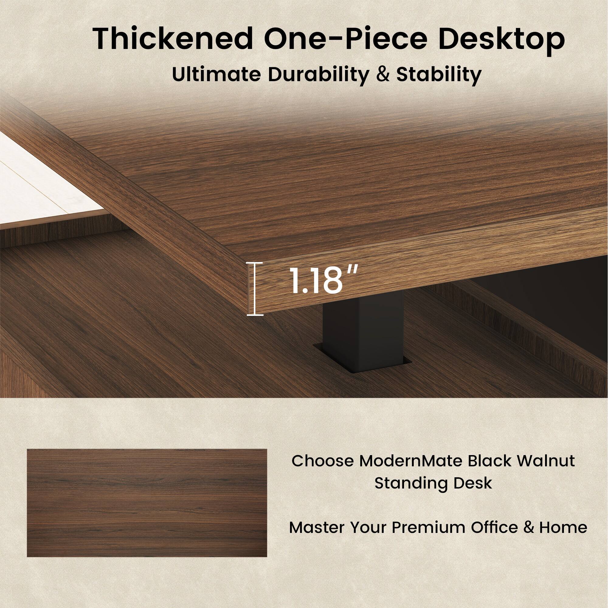 Thickened One-Piece Desktop  
Ultimate Durability & Stability  
1.18"  

Choose ModernMate Black Walnut Standing Desk  
Master Your Premium Office & Home