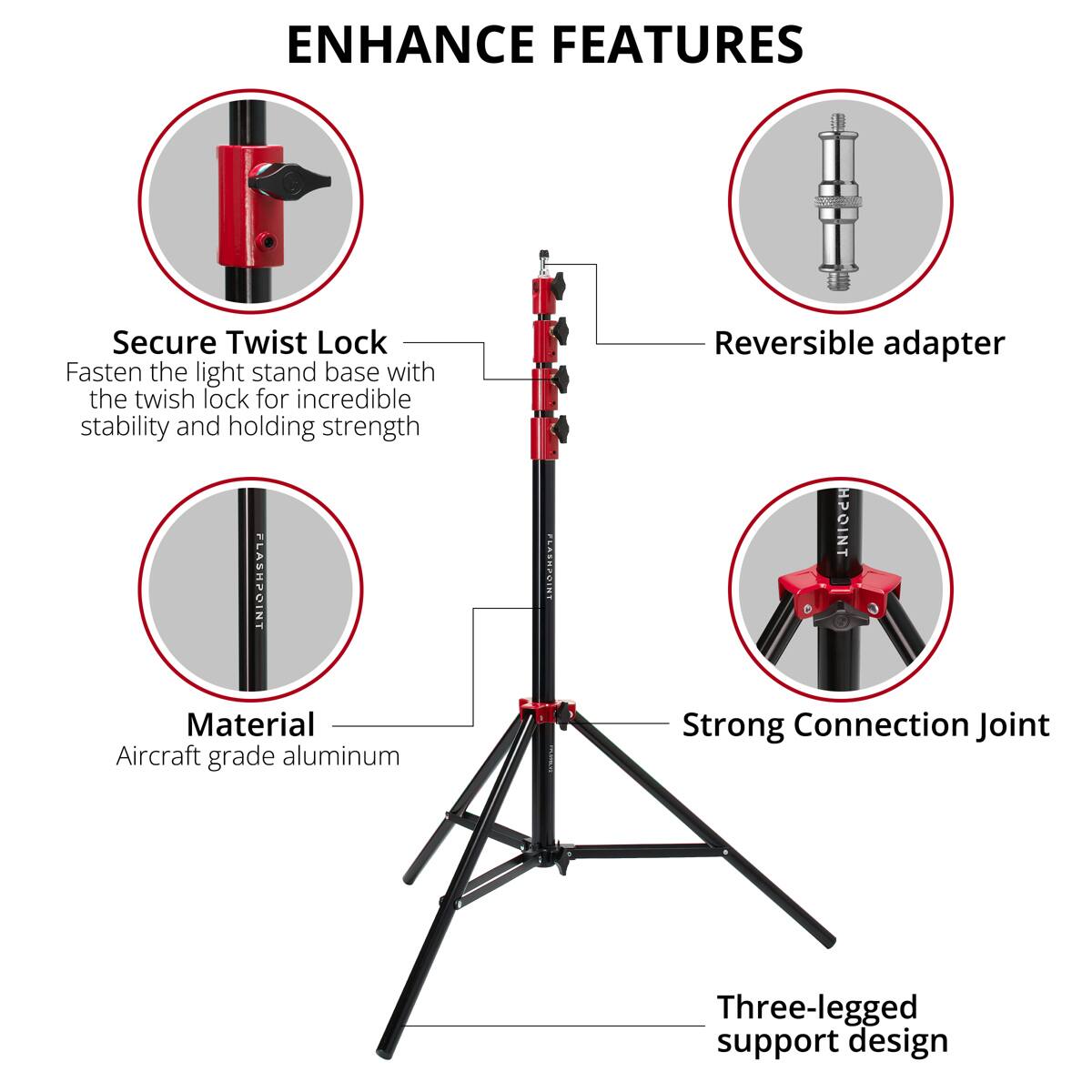 ENHANCE FEATURES

Secure Twist Lock
Fasten the light stand base with the twist lock for incredible stability and holding strength

FLASHPOINT NT

Reversible adapter

Material
Aircraft grade aluminum

Strong Connection Joint

Three-legged support design