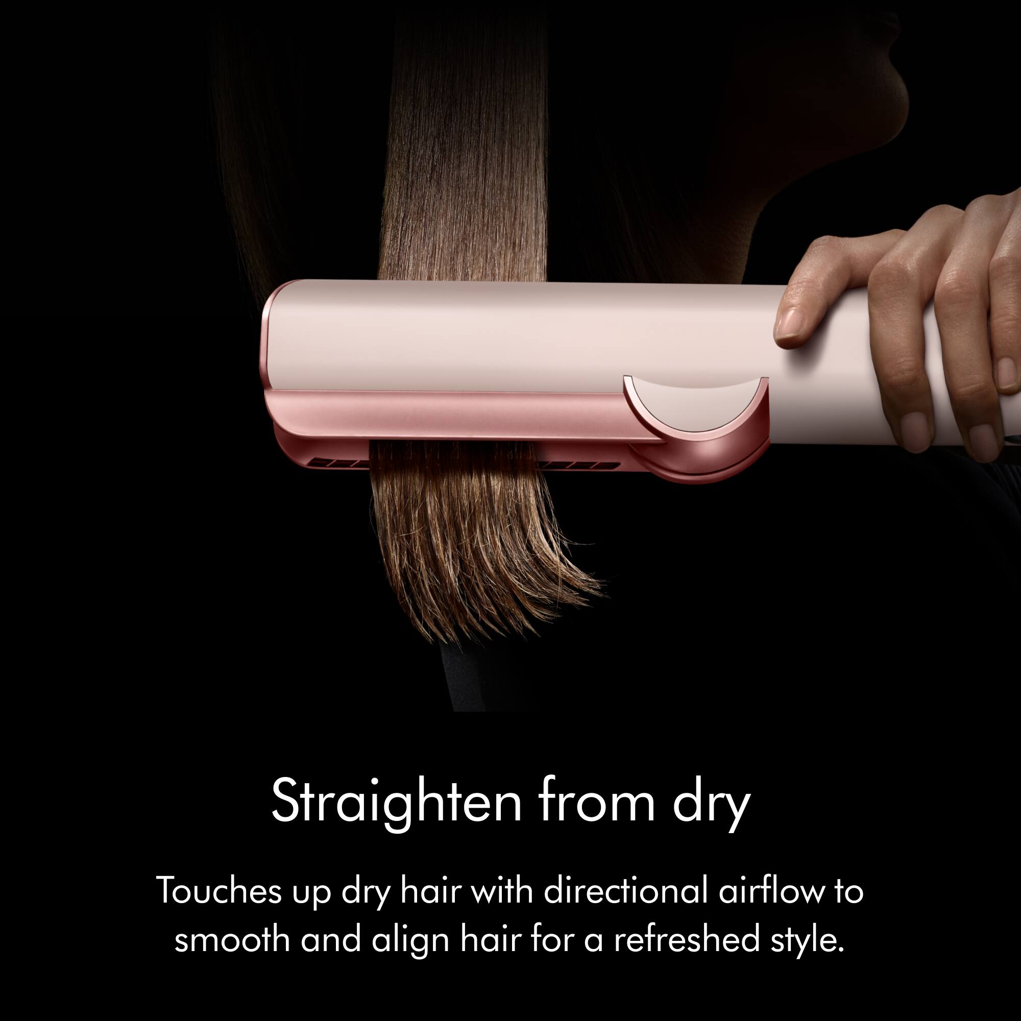 Straighten from dry  
Touches up dry hair with directional airflow to smooth and align hair for a refreshed style.