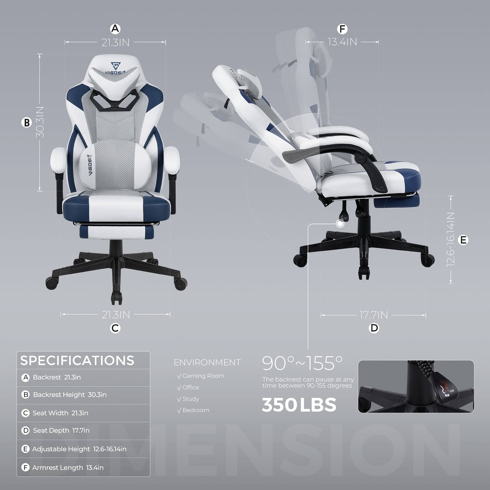 Sure, here is the corrected and grouped text from the image:

---

**SPECIFICATIONS**

- **A** Backrest: 21.3in
- **B** Backrest Height: 30.3in
- **C** Seat Width: 21.3in
- **D** Seat Depth: 17.7in
- **E** Adjustable Height: 12.6-16.14in
- **F** Armrest Length: 13.4in

**ENVIRONMENT**

- Gaming Room
- Office
- Study
- Bedroom

**90°~155°**  
The backrest can pause at any time between 90-155 degrees

**350LBS**

---

**Dimensions:**

- **A** 21.3IN
- **B** 30.3IN
- **C** 21.3IN
- **D** 17.7IN
- **E** 12.6-16.14IN
- **F** 13.4IN

---