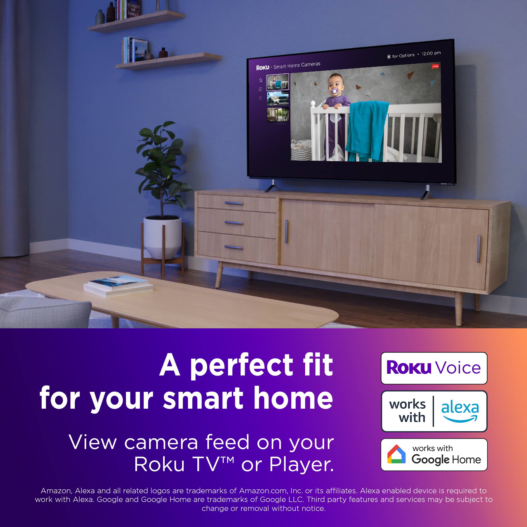 A perfect fit for your smart home. View camera feed on your Roku TV or Player. Roku Voice works with Alexa and Google Home. Amazon, Alexa and all related logos are trademarks of Amazon.com Inc. or its affiliates. Alexa enabled device is required to work with Alexa. Google and Google Home are trademarks of Google LLC. Third party features and services may be subject to change or removal without notice.