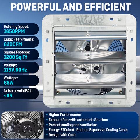 POWERFUL AND EFFICIENT

Rotating Speed: 1650RPM  
Cubic Feet/Minute: 820CFM  
Square Footage: 1200 Sq Ft  
Voltage: 115V, 60Hz  
Wattage: 65W  
Noise Level (dBA): <65  

Higher Performance  
Exhaust Fan with Automatic Shutters  
Perfect cooling and ventilation  
Energy Efficient - Reduce Expensive Cooling Costs  
Design with Care