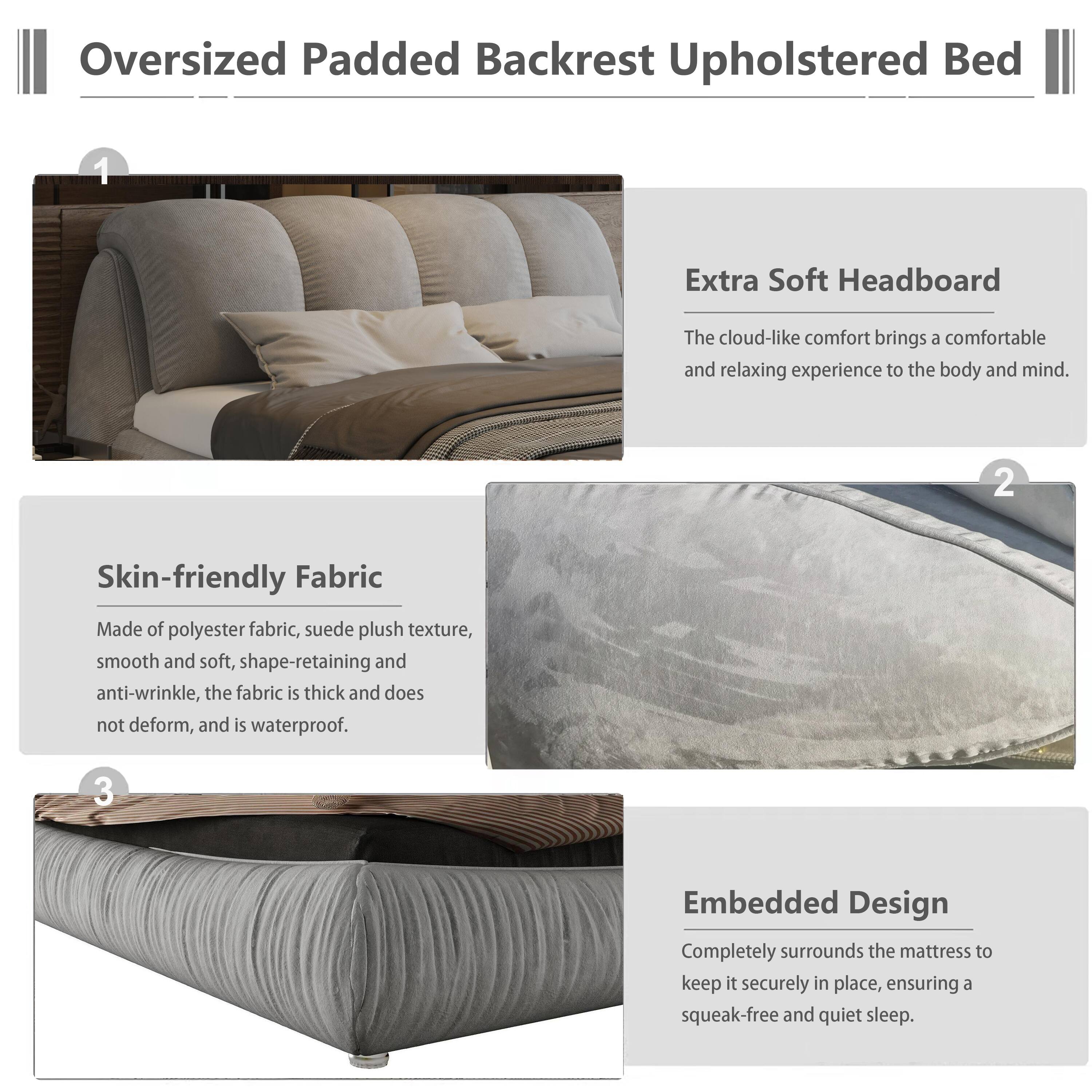 Oversized Padded Backrest Upholstered Bed

1. Extra Soft Headboard
   - The cloud-like comfort brings a comfortable and relaxing experience to the body and mind.

2. Skin-friendly Fabric
   - Made of polyester fabric, suede plush texture, smooth and soft, shape-retaining and anti-wrinkle, the fabric is thick and does not deform, and is waterproof.

3. Embedded Design
   - Completely surrounds the mattress to keep it securely in place, ensuring a squeak-free and quiet sleep.