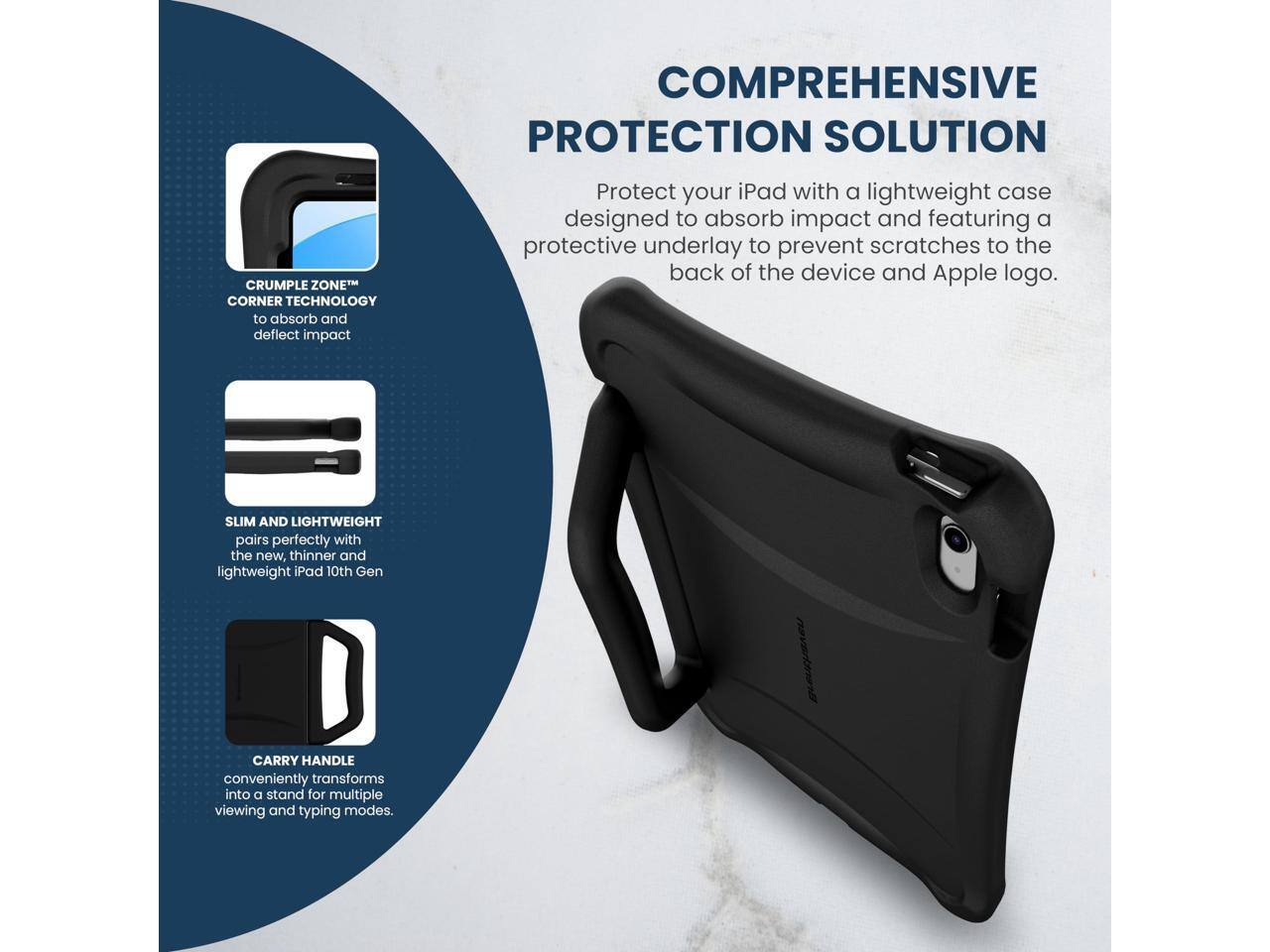 CRUMPLE ZONE™ CORNER TECHNOLOGY to absorb and deflect impact

COMPREHENSIVE PROTECTION SOLUTION
Protect your iPad with a lightweight case designed to absorb impact and featuring a protective underlay to prevent scratches to the back of the device and Apple logo.

SLIM AND LIGHTWEIGHT
pairs perfectly with the new, thinner and lightweight iPad 10th Gen

CARRY HANDLE
conveniently transforms into a stand for multiple viewing and typing modes.