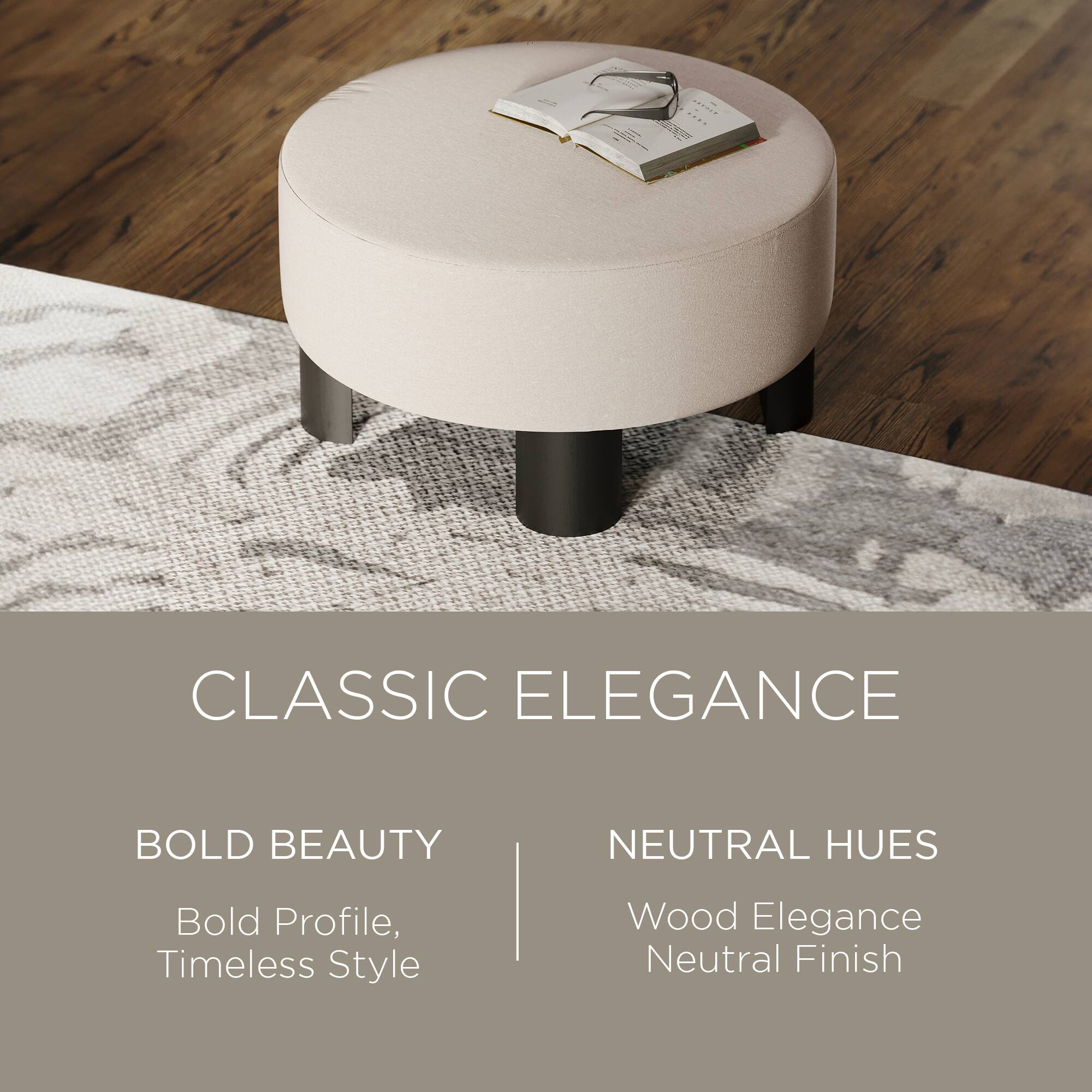CLASSIC ELEGANCE

BOLD BEAUTY  
Bold Profile, Timeless Style

NEUTRAL HUES  
Wood Elegance  
Neutral Finish