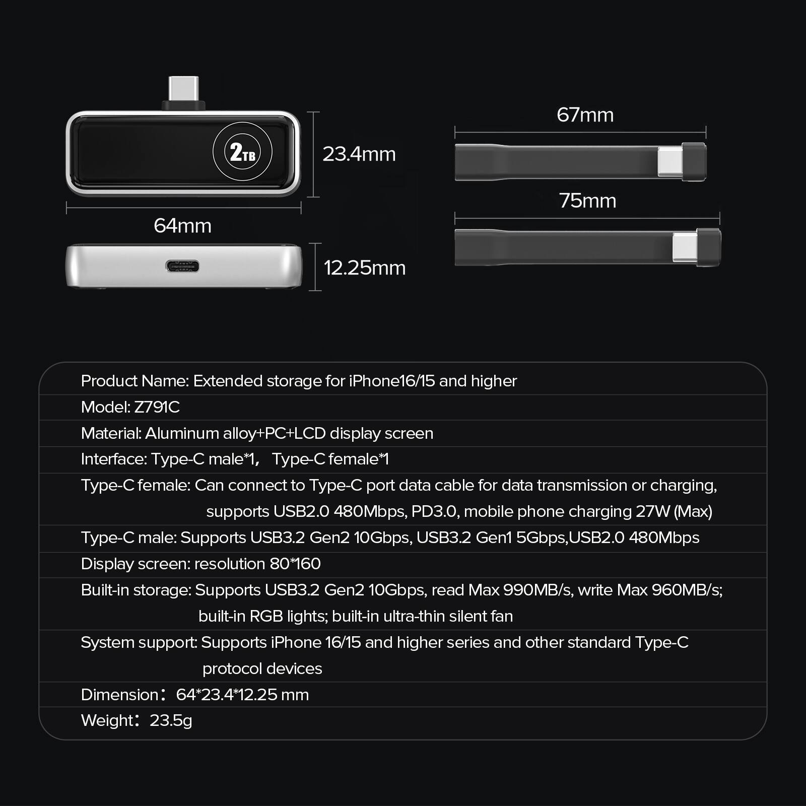 67mm  
23.4mm  
64mm  
75mm  
12.25mm  

Product Name: Extended storage for iPhone 16/15 and higher  
Model: Z791C  
Material: Aluminum alloy + PC + LCD display screen  
Interface: Type-C male*1, Type-C female*1  

Type-C female: Can connect to Type-C port data cable for data transmission or charging, supports USB2.0 480Mbps, PD3.0, mobile phone charging 27W (Max)  
Type-C male: Supports USB3.2 Gen2 10Gbps, USB3.2 Gen1 5Gbps, USB2.0 480Mbps  

Display screen: resolution 80*160  
Built-in storage: Supports USB3.2 Gen2 10Gbps, read Max 990MB/s, write Max 960MB/s; built-in RGB lights; built-in ultra-thin silent fan  

System support: Supports iPhone 16/15 and higher series and other standard Type-C protocol devices  
Dimension: 64*23.4*12.25 mm