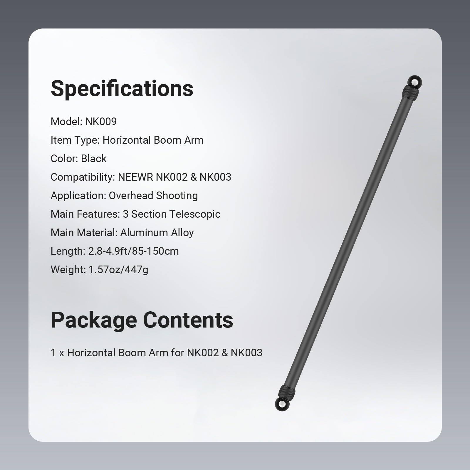 Specifications  
Model: NK009  
Item Type: Horizontal Boom Arm  
Color: Black  
Compatibility: NEEWR NK002 & NK003  
Application: Overhead Shooting  
Main Features: 3 Section Telescopic  
Main Material: Aluminum Alloy  
Length: 2.8-4.9ft/85-150cm  
Weight: 1.57oz/447g  

Package Contents  
1 x Horizontal Boom Arm for NK002 & NK003