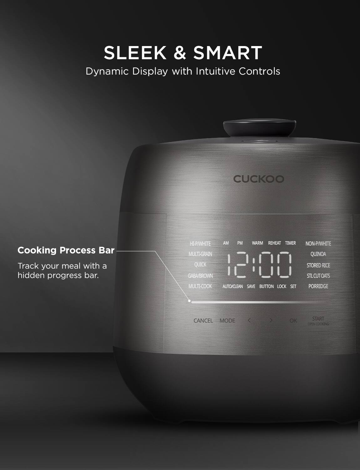SLEEK & SMART  
Dynamic Display with Intuitive Controls

Cooking Process Bar  
Track your meal with a hidden progress bar.

HI-PA/WHITE  
AM PM  
WARM  
REHEAT  
TIMER  
NON-PA/WHITE  
MULTI-GRAIN  
QUINOA  
QUICK  
GABA/BROWN  
STLCUT OATS  
MULTI-COOK  
AUTO/CLEAN  
SAVE  
BUTTON LOCK  
SET  
PORRIDGE  
CANCEL  
MODE  
OK  
START  
OPEN COOKING