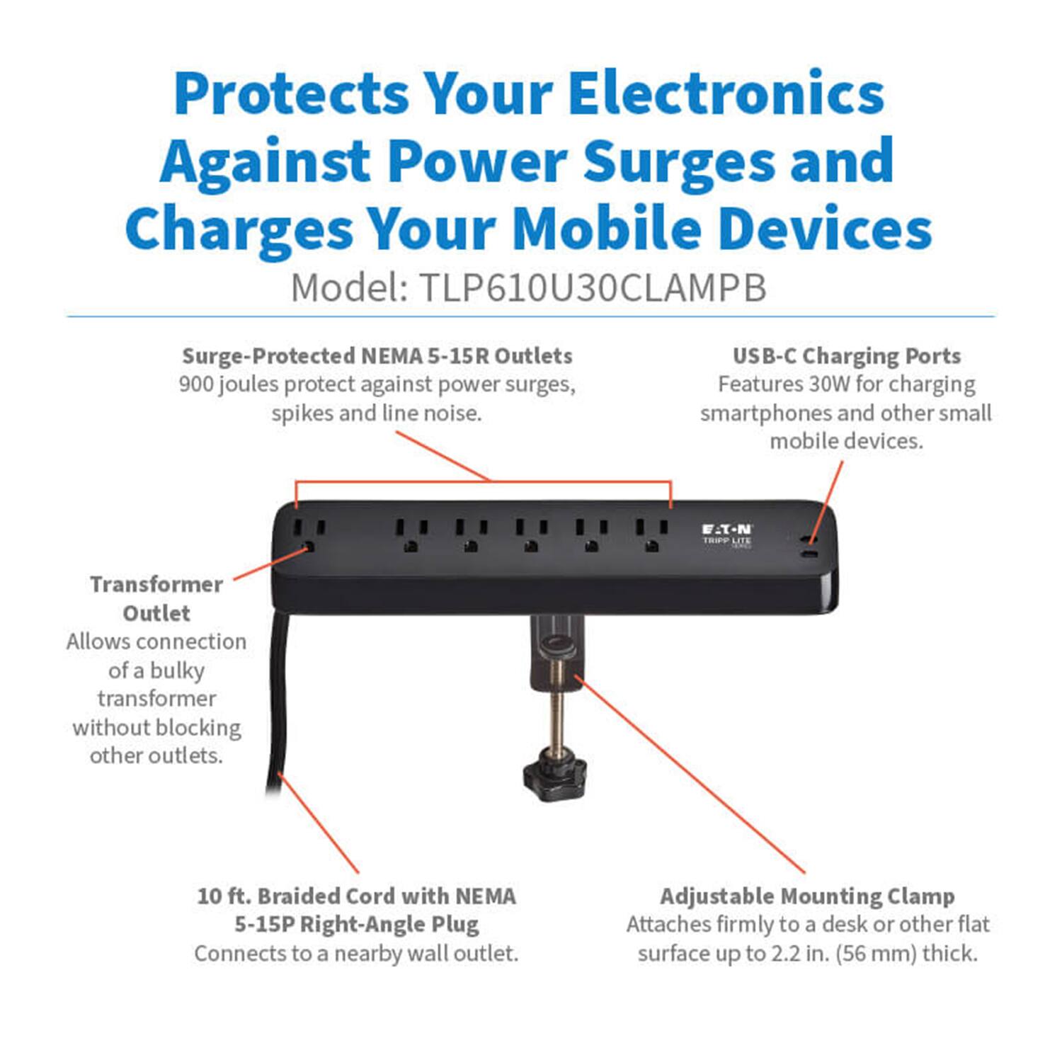 Protects Your Electronics Against Power Surges and Charges Your Mobile Devices  
Model: TLP610U30CLAMPB  

- Surge-Protected NEMA 5-15R Outlets: 900 joules protect against power surges, spikes, and line noise.  
- USB-C Charging Ports: Features 30W for charging smartphones and other small mobile devices.  
- F.I-N LITE Transformer Outlet: Allows connection of a bulky transformer without blocking other outlets.  
- 10 ft. Braided Cord with NEMA 5-15P Right-Angle Plug: Connects to a nearby wall outlet.  
- Adjustable Mounting Clamp: Attaches firmly to a desk or other flat surface up to 2.2 in. (56 mm) thick.