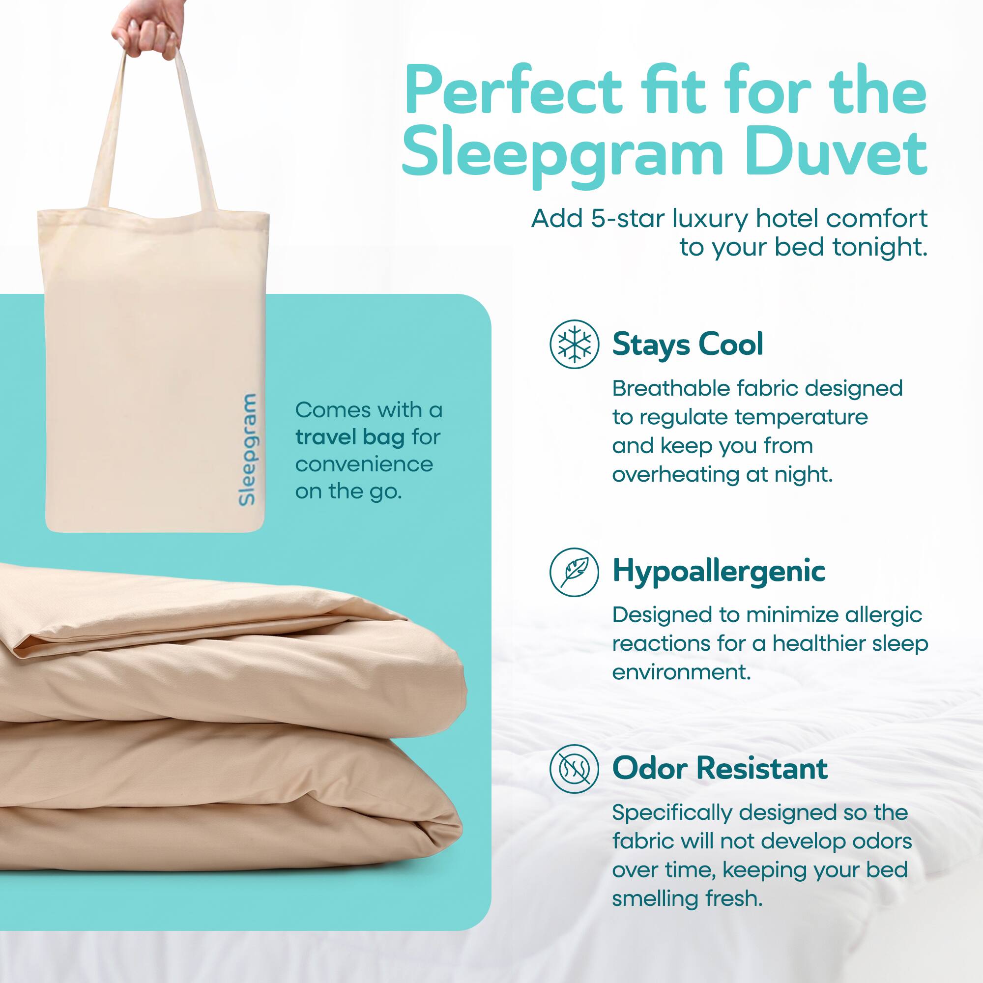 Perfect fit for the Sleepgram Duvet. Add 5-star luxury hotel comfort to your bed tonight. Comes with a travel bag for Sleepgram convenience on the go. Stays Cool. Breathable fabric designed to regulate temperature and keep you from overheating at night. Hypoallergenic. Designed to minimize allergic reactions for a healthier sleep environment. Odor Resistant. Specifically designed so the fabric will not develop odors over time, keeping your bed smelling fresh.