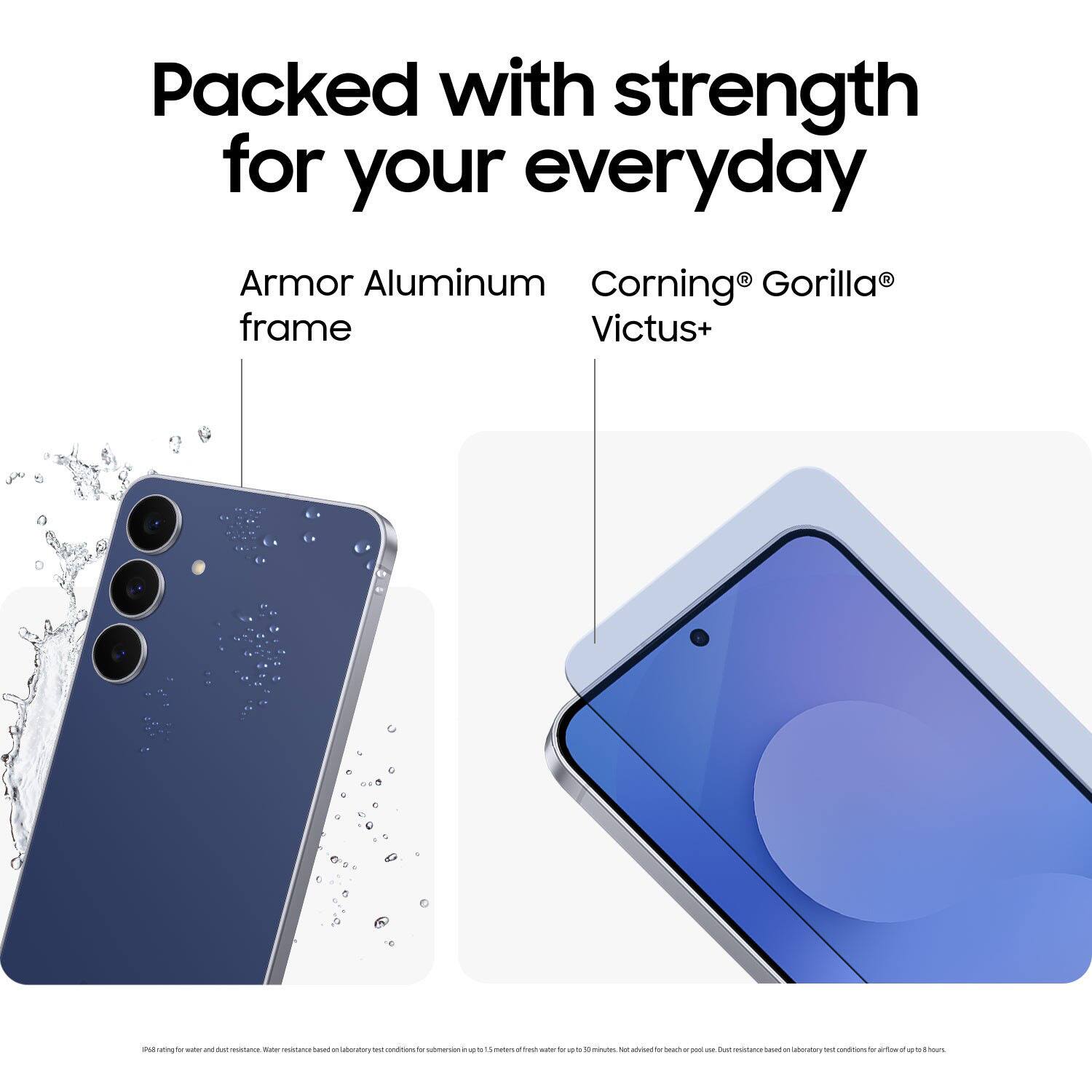 Packed with strength for your everyday

Armor Aluminum frame

Corning® Gorilla® Victus+

Pill rating for water and dust resistance. Water resistance based on laboratory test conditions for submersion up to 1.5 meters for up to 30 minutes. Not achieved for beach or pool use. Dust resistance based on laboratory test conditions for airflow up to 13 hours.