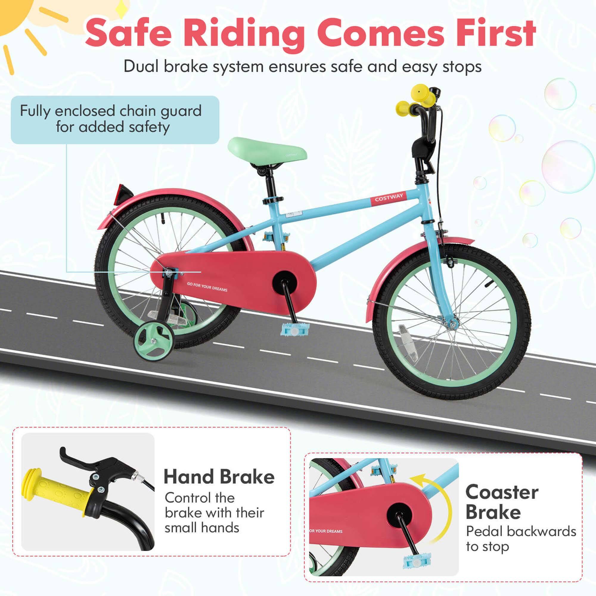 Safe Riding Comes First  
Dual brake system ensures safe and easy stops  

Fully enclosed chain guard for added safety  

Hand Brake  
Control the brake with their small hands  

Coaster Brake  
Pedal backwards to stop