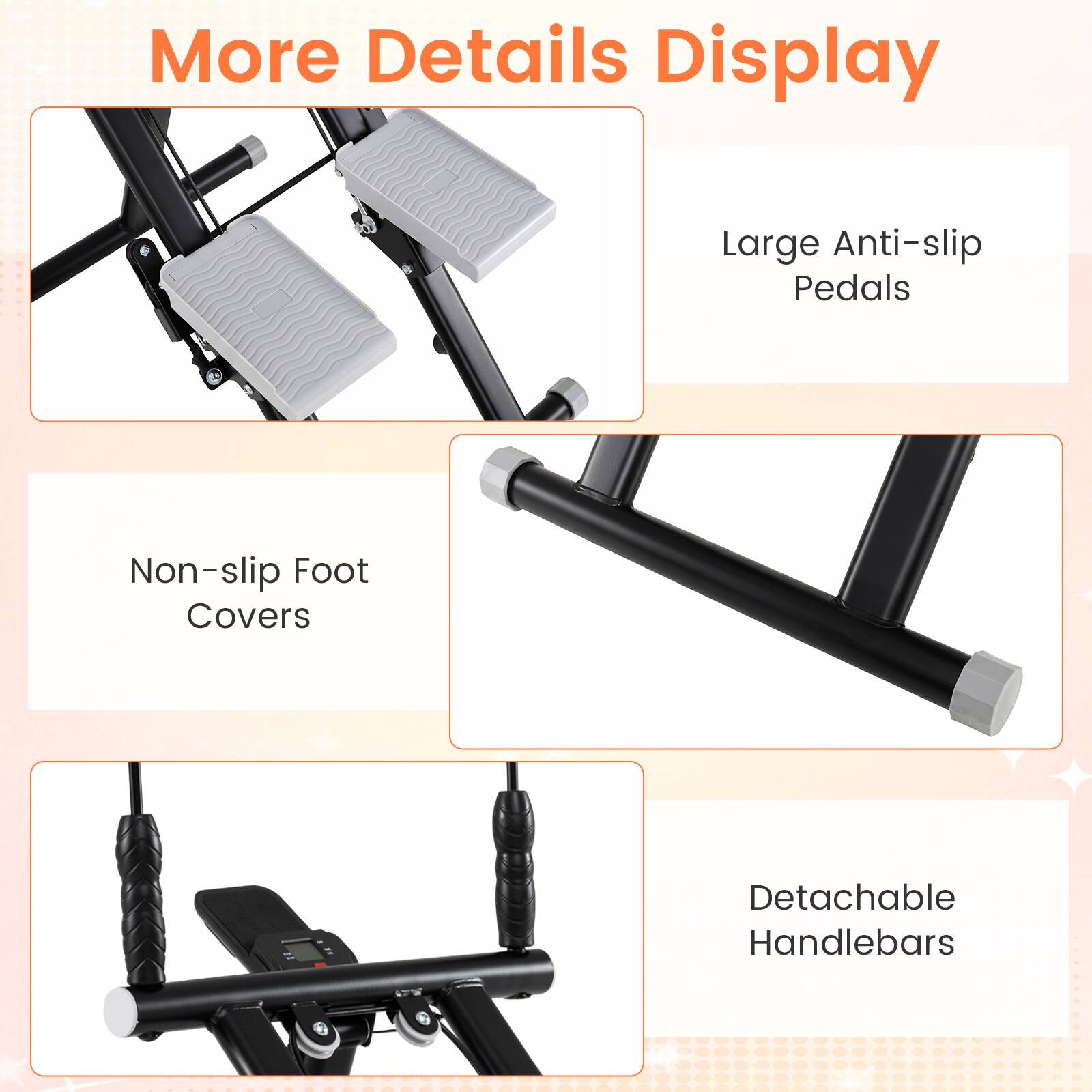 More Details Display

- Large Anti-slip Pedals
- Non-slip Foot Covers
- Detachable Handlebars