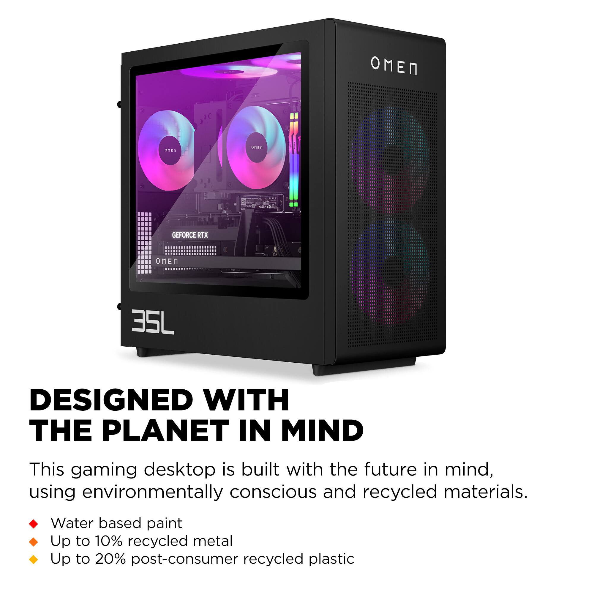 **OMEN 35L**

**DESIGNED WITH THE PLANET IN MIND**

This gaming desktop is built with the future in mind, using environmentally conscious and recycled materials.

- Water based paint
- Up to 10% recycled metal
- Up to 20% post-consumer recycled plastic