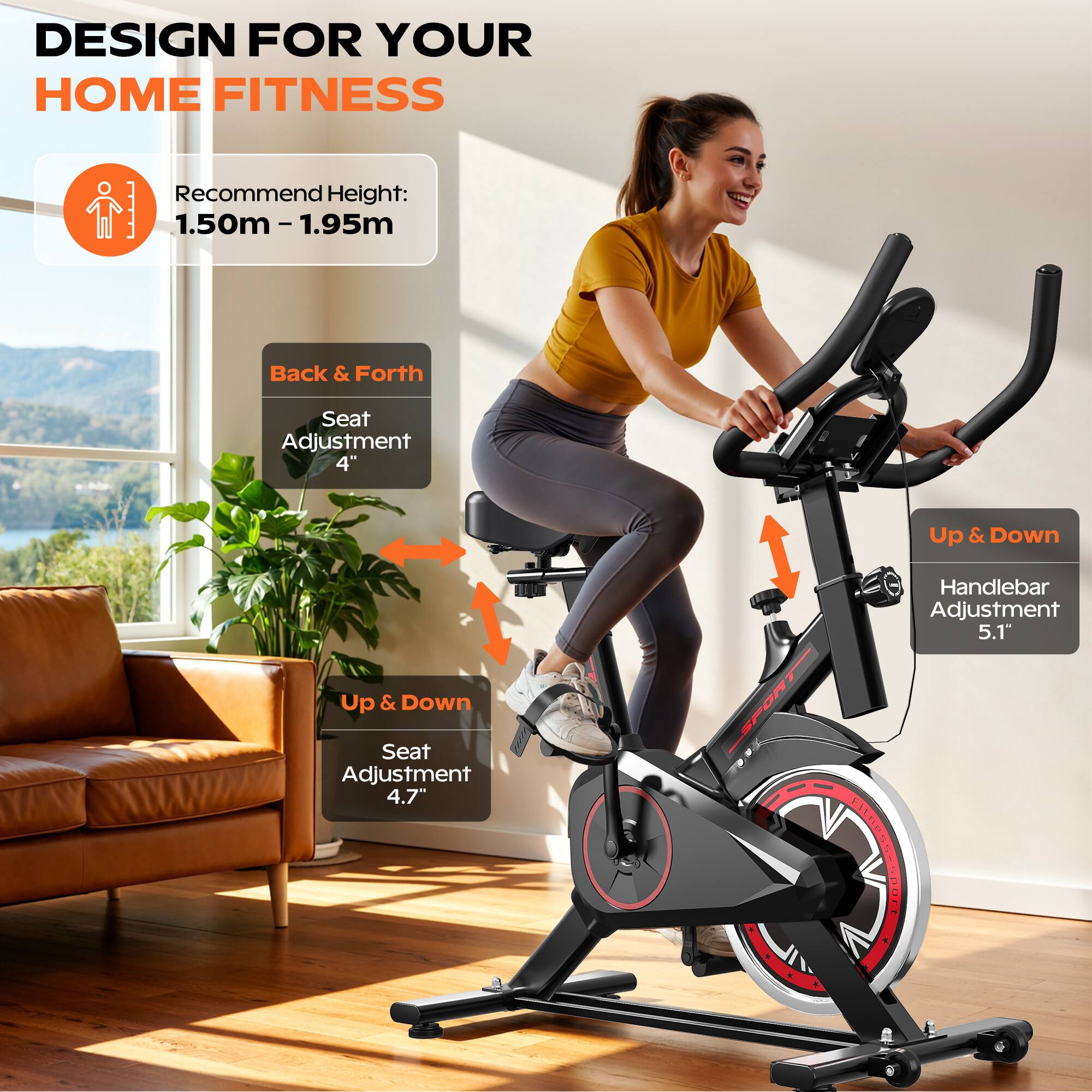 DESIGN FOR YOUR HOME FITNESS

Recommend Height: 1.50m - 1.95m

- Back & Forth Seat Adjustment: 4"
- Up & Down Seat Adjustment: 4.7"
- Handlebar Adjustment: 5.1"