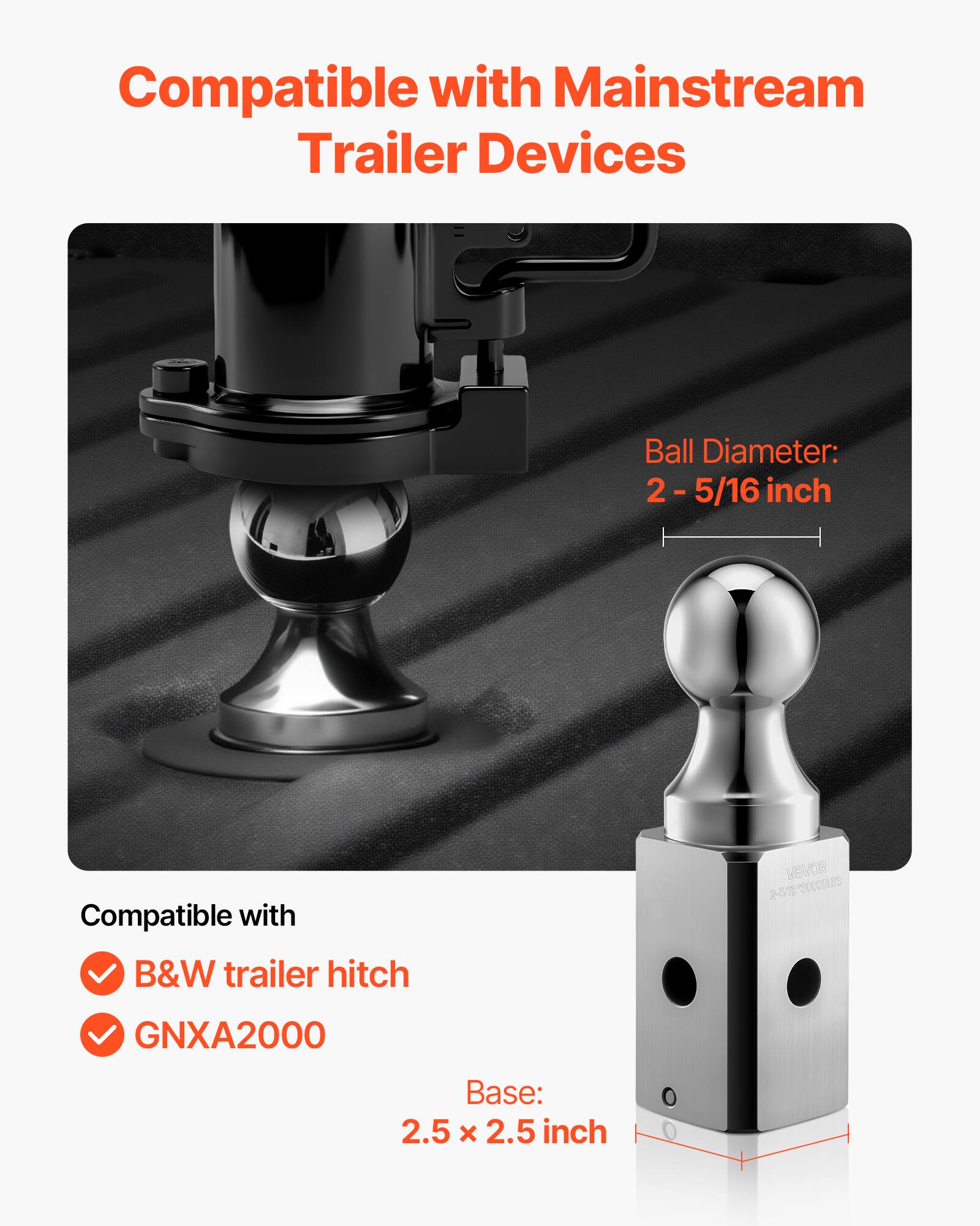 Compatible with Mainstream Trailer Devices

Ball Diameter: 2 - 5/16 inch

Compatible with
- B&W trailer hitch
- GNXA2000

Base: 2.5 x 2.5 inch