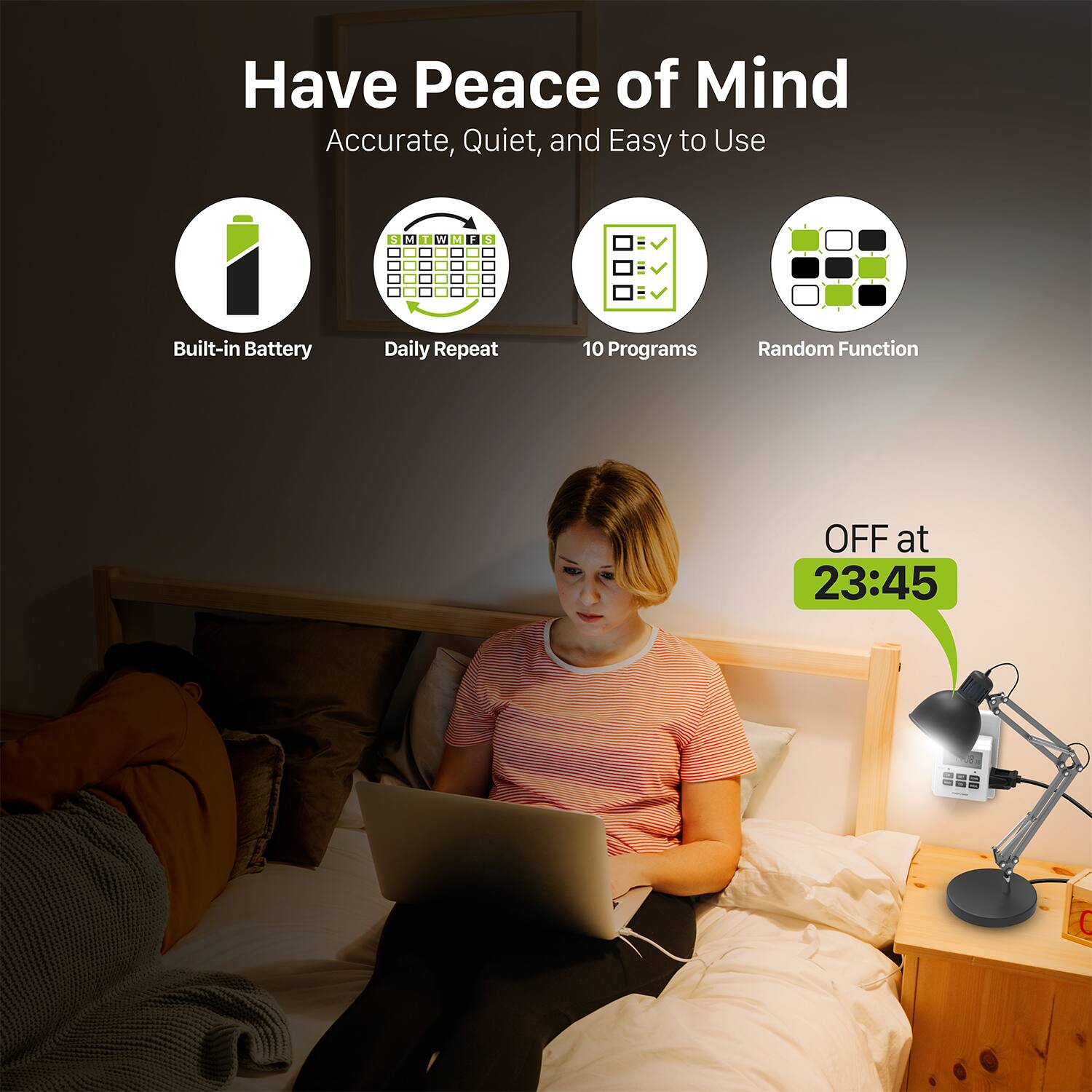 Have Peace of Mind
Accurate, Quiet, and Easy to Use
Built-in Battery
Daily Repeat
10 Programs
Random Function
OFF at 23:45