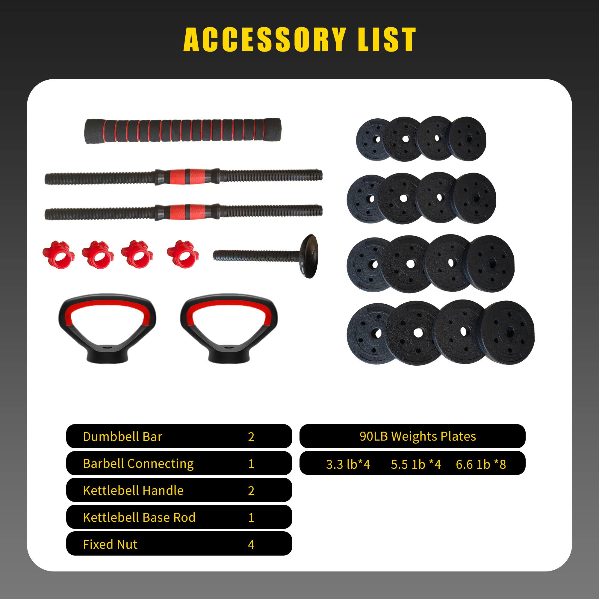 ACCESSORY LIST

- Dumbbell Bar: 2
- Barbell Connecting: 1
- Kettlebell Handle: 2
- Kettlebell Base Rod: 1
- Fixed Nut: 4

90LB Weights Plates
- 3.3 lb * 4
- 5.5 lb * 4
- 6.6 lb * 8