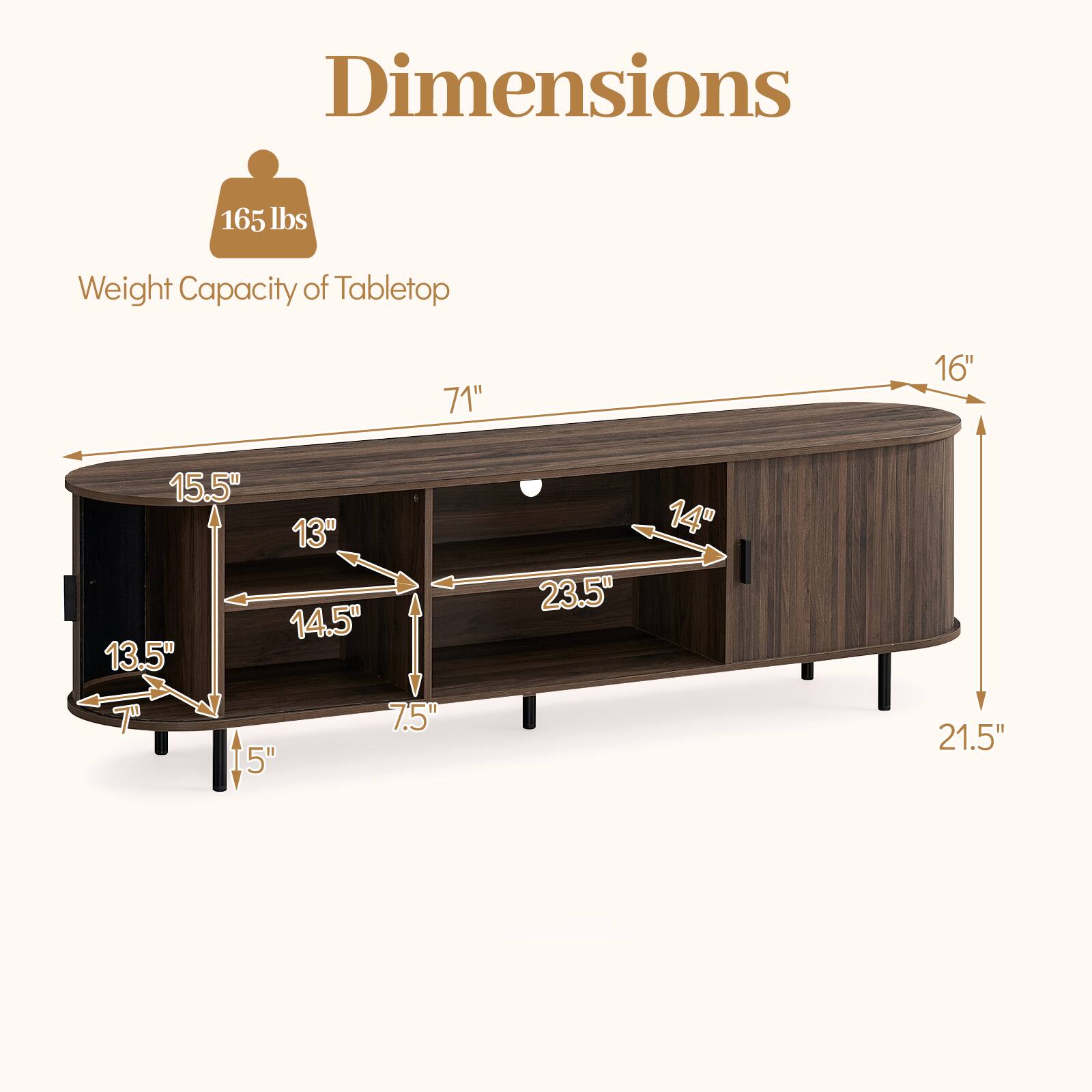 Dimensions  
Weight Capacity of Tabletop: 165 lbs  
71" (length)  
16" (height)  
15.5" (depth)  
13" (height of shelf)  
14.5" (width of shelf)  
13.5" (height of lower shelf)  
7.5" (height of lower shelf)  
15" (height of legs)  
23.5" (width of lower shelf)  
14" (depth of lower shelf)  
21.5" (overall height)