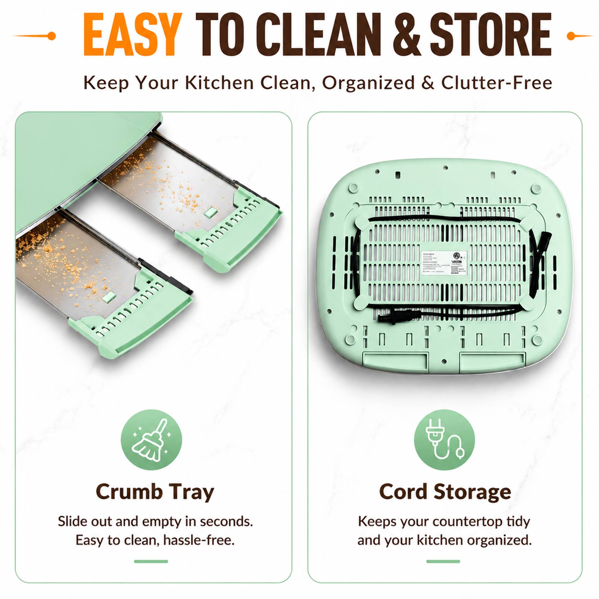 EASY TO CLEAN & STORE  
Keep Your Kitchen Clean, Organized & Clutter-Free

Crumb Tray  
Slide out and empty in seconds. Easy to clean, hassle-free.

Cord Storage  
Keeps your countertop tidy and your kitchen organized.