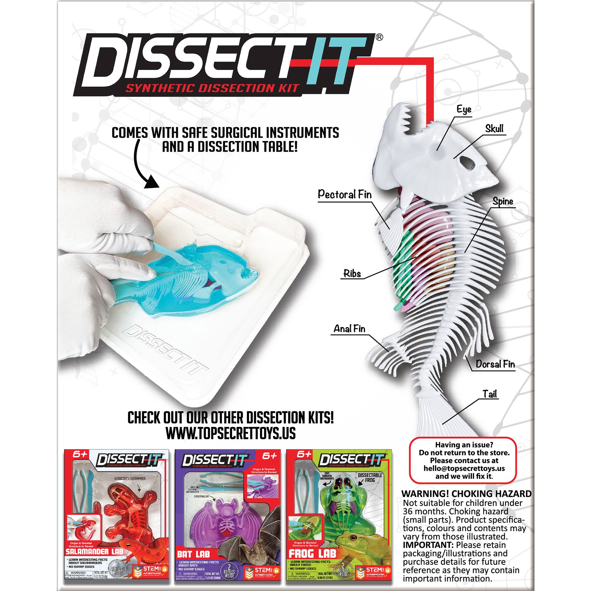 DISSECTIT SYNTHETIC DISSECTION KIT Eye COMES WITH SAFE SURGICAL INSTRUMENTS AND A DISSECTION TABLE! Skull Pectoral Fin Spine Ribs Anal Fin DISSECTIT Dorsal Fin Tail CHECK OUT OUR OTHER DISSECTION KITS! WWW.TOPSECRETTOYS.US Having an issue? 6+ 6+ Do not return to the store. 6+ DISSECTIT DISSECTIT Please contact us at [hello@topsecrettoys.us](mailto:hello@topsecrettoys.us) and we will fix it.