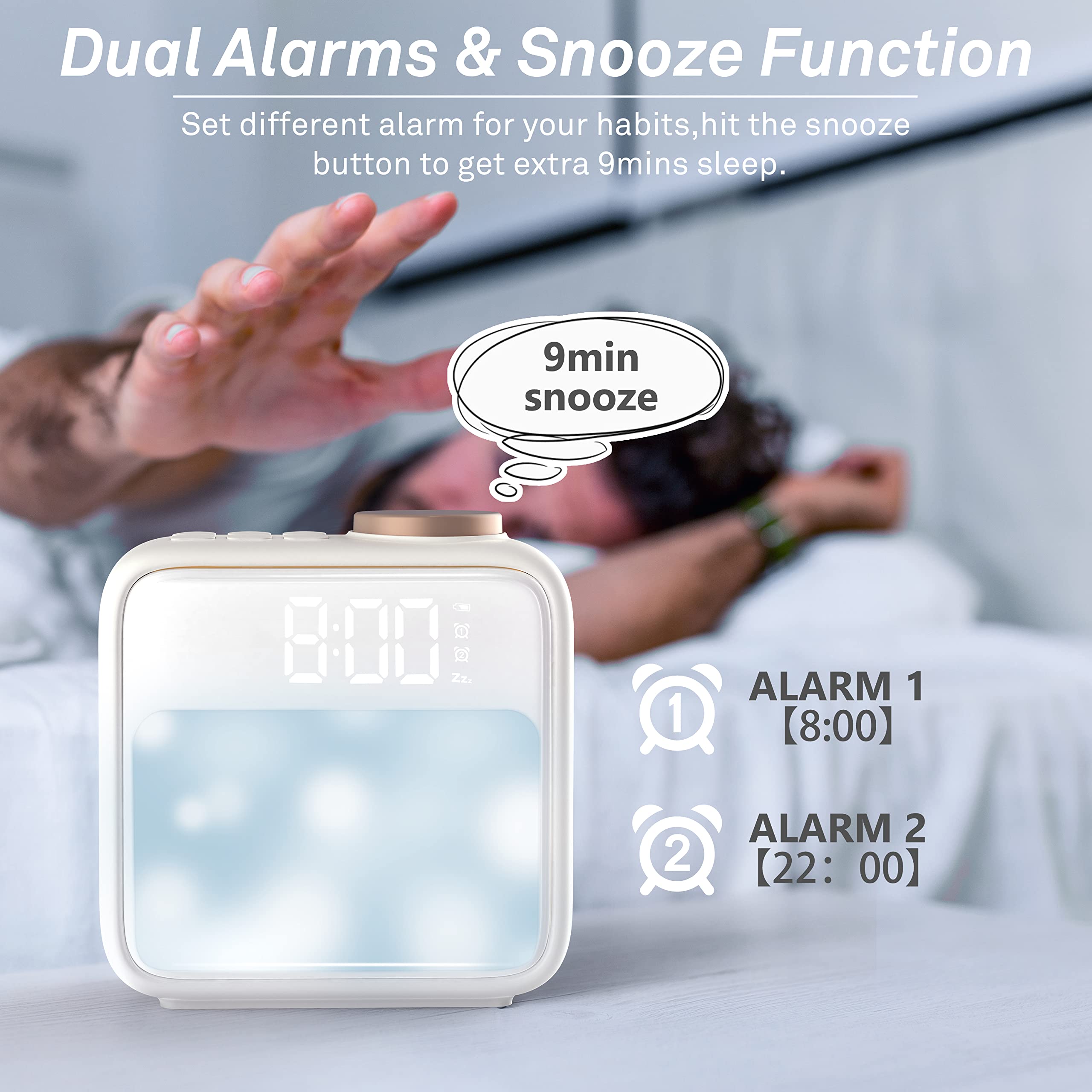 Dual Alarms & Snooze Function  
Set different alarms for your habits, hit the snooze button to get extra 9 minutes sleep.  

9min snooze  

ALARM 1  
8:00  

ALARM 2  
22:00