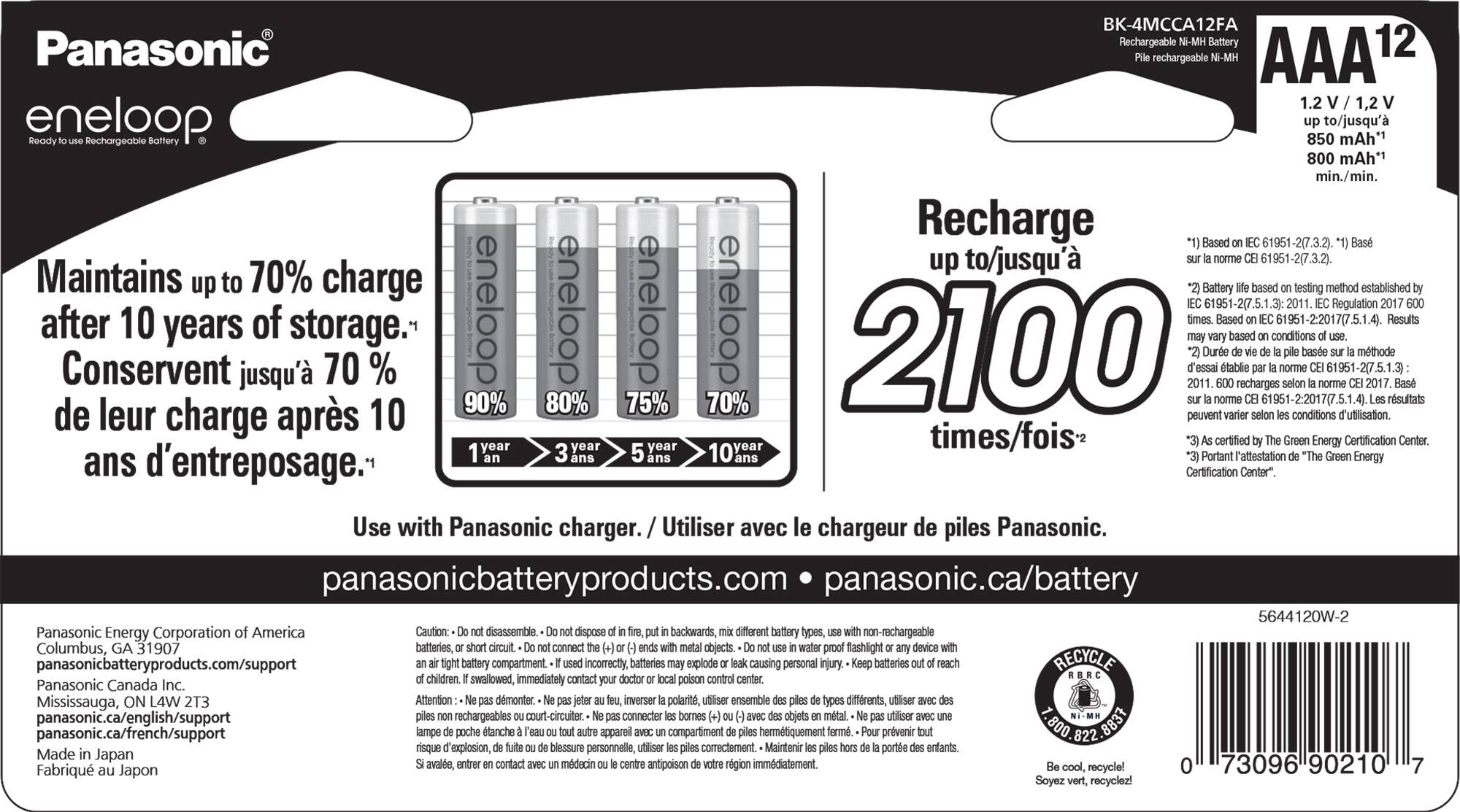 BK-4MCCA12FA Panasonic Rechargeable Battery AAA 12 rechargeable 1.2 1,2 eneloop Rechargeable Battery 850 to/jusqu' mAh" 800 mAh*1 min./min. Recharge Based 61951-2(7.3.2) up to/jusqu' 61951-2(7.3.2 Maintains up to 70% charge Battery based testing method established eneloop eneloop eneloop eneloop 61951-2(7.5.1.3) Regulation after 10 of Based 61951-22017(7.5.1.4). Results years storage. based conditions de Conservent leur jusqu' 70 % 10 90% 80% 75% 70% 2100 peuvent Dure tablie recharges conditions 2.2017(7 61951-277.5.1.3) d'utilisation. mthode 2017. rsultats charge aprs times/fois certified Green Energy Certification Center 3 year 10 Portant l'attestation Green Energy ans d'entreposage. Certification Center". Use with Panasonic charger. Utiliser avec le chargeur de piles Panasonic. panasonicbatteryproducts.com panasonic.ca/battery 5644120W-2 Panasonic Energy Corporation America Caution: disassemble dispose backwards, different battery types, no