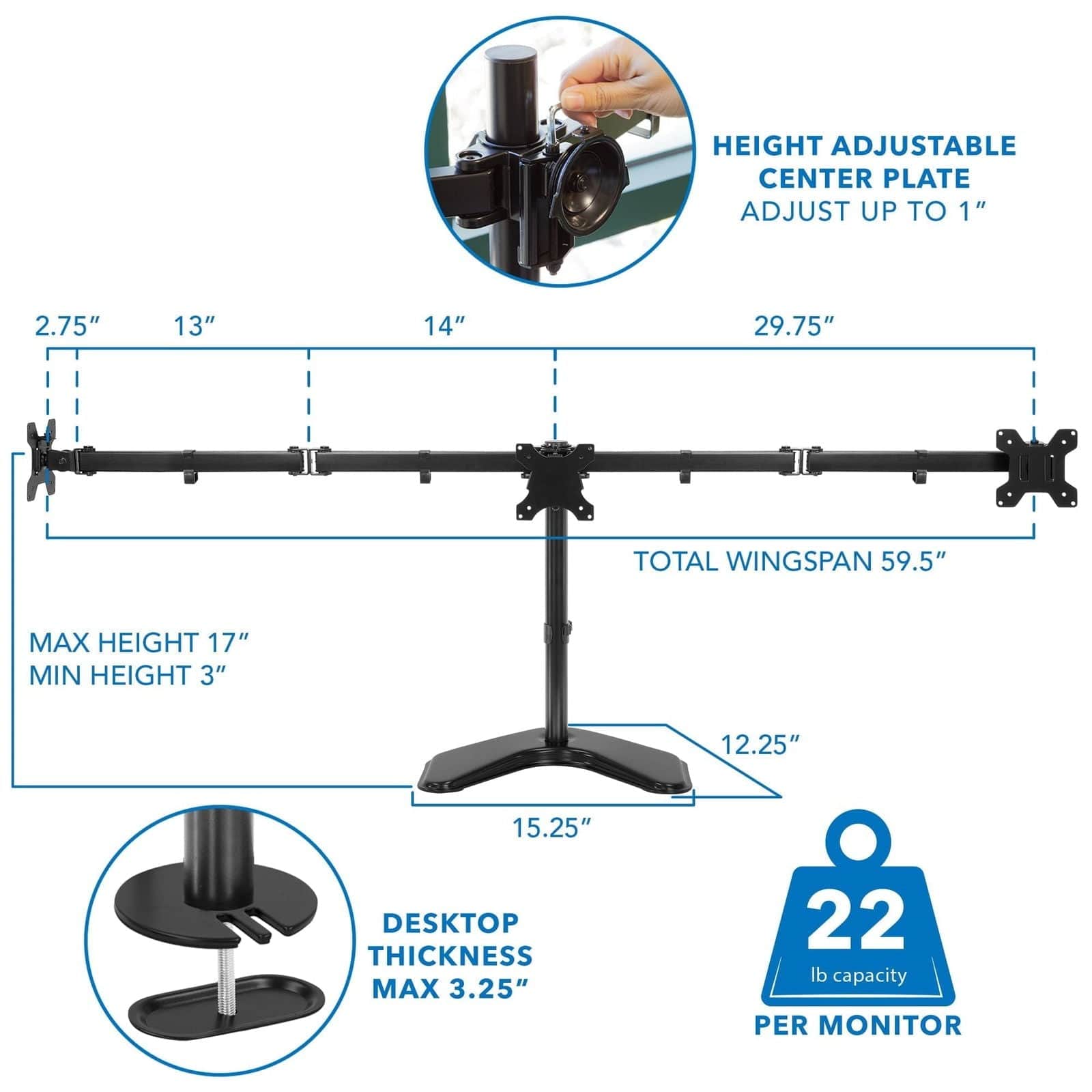 HEIGHT ADJUSTABLE CENTER PLATE  
ADJUST UP TO 1"  

2.75"  
13"  
14"  
29.75"  

TOTAL WINGSPAN 59.5"  

MAX HEIGHT 17"  
MIN HEIGHT 3"  

DESKTOP THICKNESS MAX 3.25"  

22 lb capacity PER MONITOR
