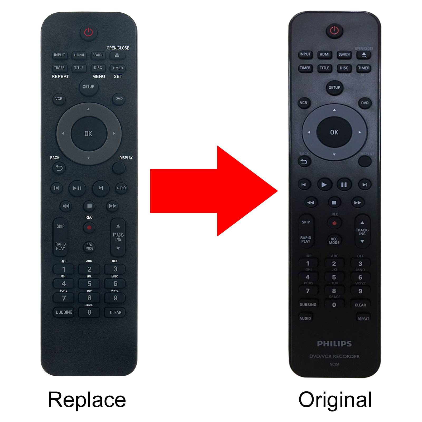HOMI
OPENICLOSE SEARCH
INPUT
HOMI
OPENICLOSE SEARCH
TIMER
TITLE
DISC
TIMER
TIMER
TITLE
DISC
TIMER
REPEAT
MENU
SET
SEC
SETUP
SETUP
VCR
DVD
VCR
DVD
A
OK
OK
BACK
DISPLAY
BACK
DISPLAY
K
DII
DI
AUDIO
K
H
AA
AV
SKIP RAPID PLAY
REC REC MODE
TRACK- ING
SKIP RAPID PLAY
REC REC MODE
TRACK- ING
1 GHI 4 PQRS 7 DUBBING
ABC 2 XL 5 TUY 8 SPICE 0
DEF 3 MNO 6 WOXYZ 9 CLEAR
1 GHI 4 PORS 7 DUBBING AUDIO
ABC 2 JKL 5 TUV 8 SPACE 0
DEF 3 MNO 6 WXYZ 9 CLEAR REPEAT
PHILIPS
DVDIVCR RECORDER
NC254