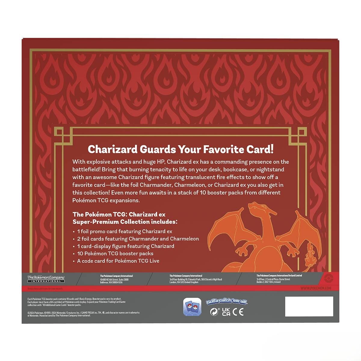 Charizard Guards Your Favorite Card!

With explosive attacks and huge HP, Charizard ex has a commanding presence on the battlefield! Bring that burning tenacity to life on your desk, bookcase, or nightstand with an awesome Charizard figure featuring translucent fire effects to show off a favorite card—like the foil Charmander, Charmeleon, or Charizard ex you also get in this collection! Even more fun awaits in a stack of 10 booster packs from different Pokémon TCG expansions.

The Pokémon TCG: Charizard ex Super-Premium Collection includes:
- 1 foil promo card featuring Charizard ex
- 2 foil cards featuring Charmander and Charmeleon
- 1 card-display figure featuring Charizard
- 10 Pokémon TCG booster packs
- A code card for Pokémon TCG Live

The Pokémon Company International
1800 S. Michigan Ave., Suite 400, Chicago, IL 60616, USA
The Pokémon Company International Limited
3rd Floor, 20 Fenchurch Street, London EC3M 3AZ, UK
The Pokémon Company International Limited
3rd Floor, 20 Fenchurch Street, London EC3M 3AZ,