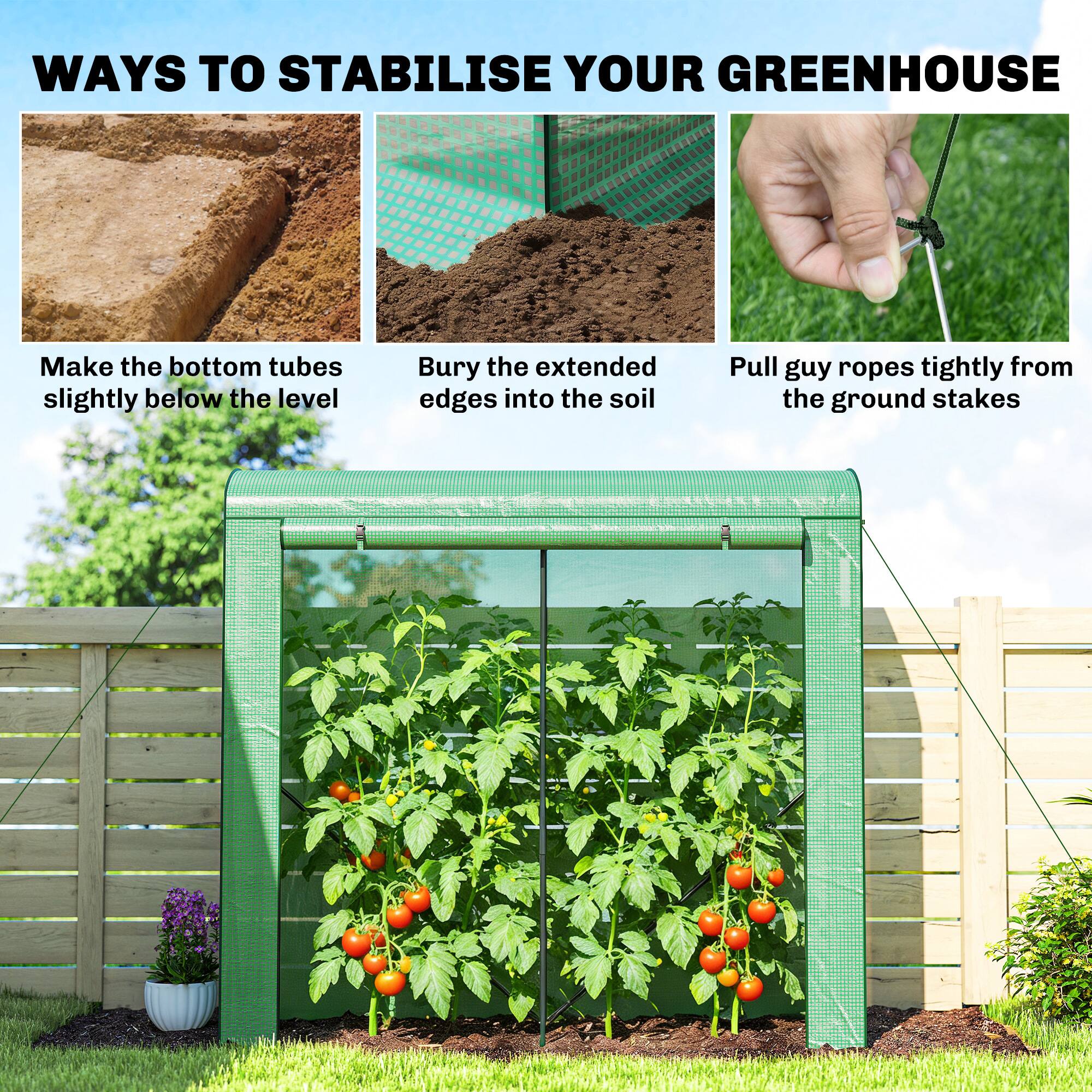 WAYS TO STABILISE YOUR GREENHOUSE

- Make the bottom tubes slightly below the level
- Bury the extended edges into the soil
- Pull guy ropes tightly from the ground stakes