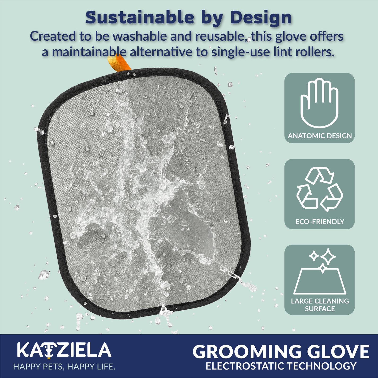 Sustainable by Design  
Created to be washable and reusable, this glove offers a maintainable alternative to single-use lint rollers.  

ANATOMIC DESIGN  
ECO-FRIENDLY  
LARGE CLEANING SURFACE  

KATZIELA  
HAPPY PETS, HAPPY LIFE.  

GROOMING GLOVE  
ELECTROSTATIC TECHNOLOGY