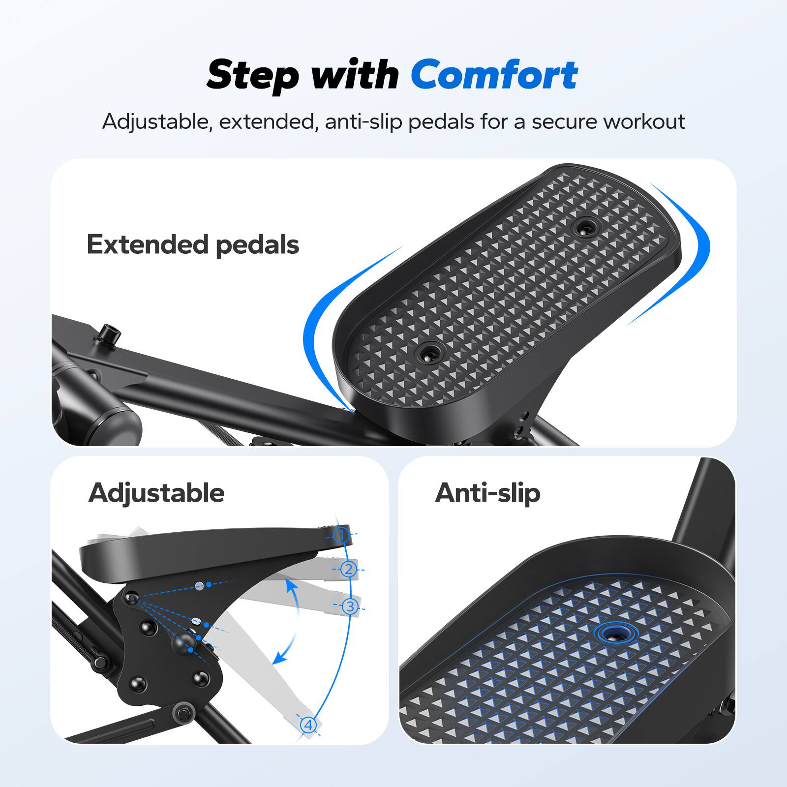 Step with Comfort  
Adjustable, extended, anti-slip pedals for a secure workout  

Extended pedals  

Adjustable  

Anti-slip