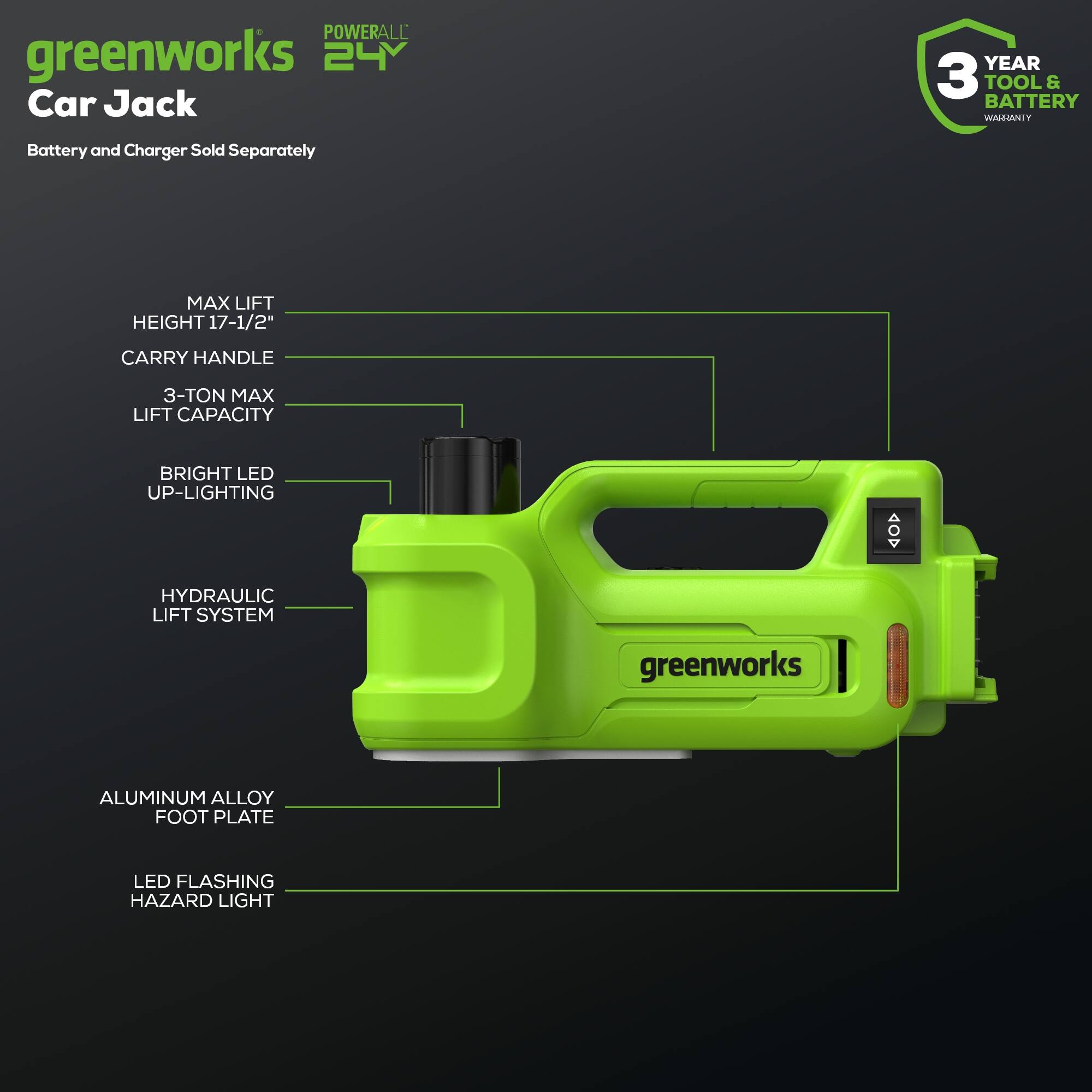greenworks POWERALL 24V Car Jack  
3 YEAR TOOL & BATTERY WARRANTY  
Battery and Charger Sold Separately  
MAX LIFT HEIGHT 17-1/2"  
CARRY HANDLE  
3-TON MAX LIFT CAPACITY  
BRIGHT LED UP-LIGHTING  
HYDRAULIC LIFT SYSTEM  
ALUMINUM ALLOY FOOT PLATE  
LED FLASHING HAZARD LIGHT