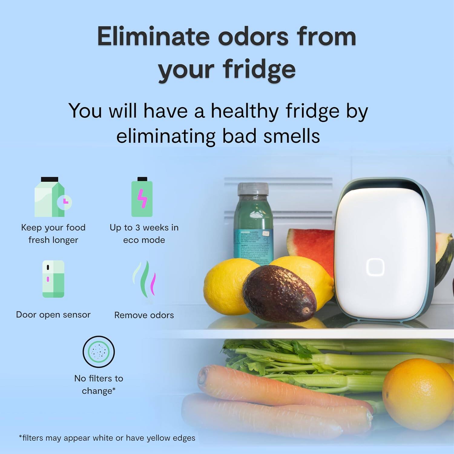 Eliminate odors from your fridge

You will have a healthy fridge by eliminating bad smells

- Keep your food fresh longer
- Up to 3 weeks in eco mode
- Door open sensor
- Remove odors

No filters to change*

*filters may appear white or have yellow edges