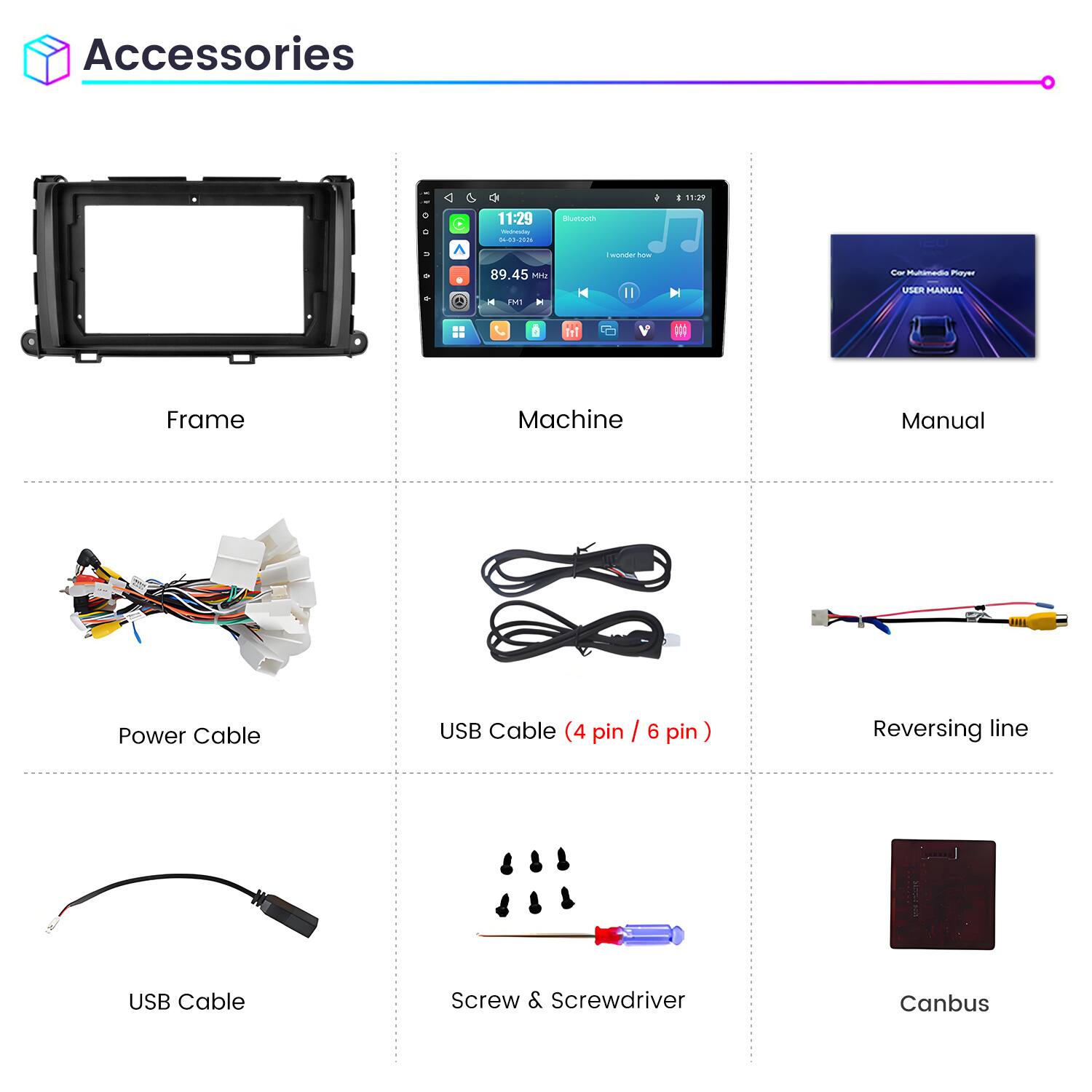 Accessories

11:29
11:29 Weineving 04-03-2026
Bluetooth
wonder how
89.45 Mrz FM1 H
Car Multimedia Playz USER MANUAL

Frame
Machine
Manual
Power Cable
USB Cable (4 pin / 6 pin)
Reversing line
USB Cable
Screw & Screwdriver
Canbus