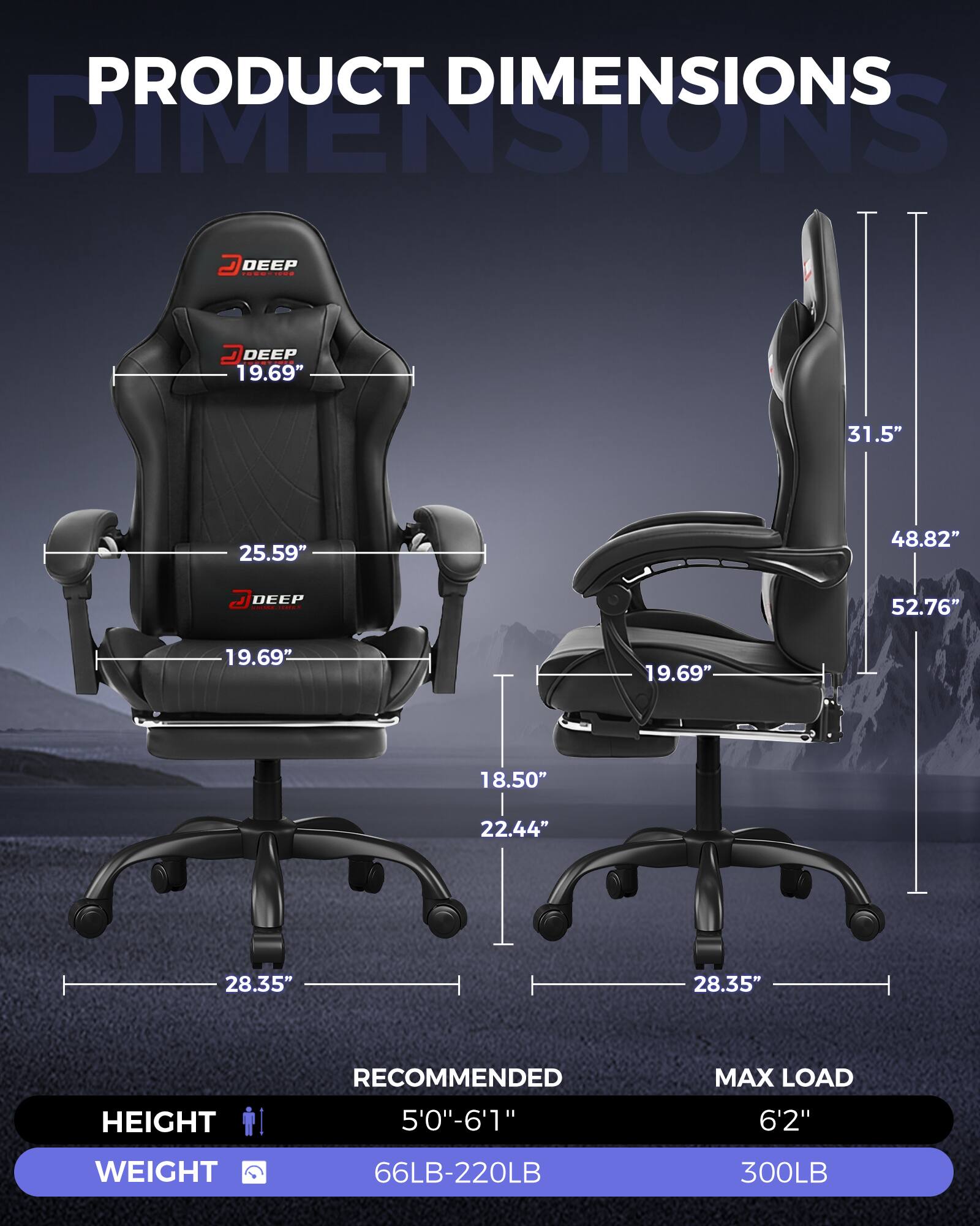 PRODUCT DIMENSIONS

- DEEP 19.69"
- 25.59"
- 19.69"
- 18.50"
- 22.44"
- 28.35"
- 28.35"
- 31.5"
- 48.82"
- 52.76"

RECOMMENDED HEIGHT: 5'0"-6'1"
MAX LOAD HEIGHT: 6'2"

WEIGHT: 66LB-220LB
MAX LOAD WEIGHT: 300LB