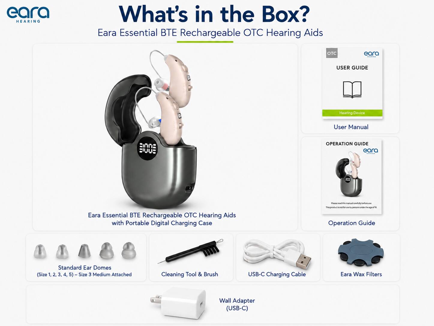 eara HEARING

What's in the Box? Eara Essential Rechargeable OTC Hearing Aids

OTC
eara
USER GUIDE
Hearing Device
User Manual

OPERATION GUIDE eara EXPRESS

Eara Essential BTE Rechargeable OTC Hearing Aids with Portable Digital Charging Case

- Standard Ear Domes (Size 1, 2, 3, 4, 5) - Size 3 Medium Attached
- Cleaning Tool & Brush
- USB-C Charging Cable
- Eara Wax Filters
- Wall Adapter (USB-C)