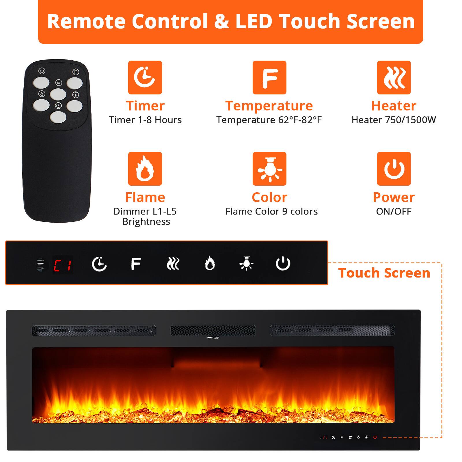 Remote Control & LED Touch Screen

- Timer
  - Timer 1-8 Hours

- Temperature
  - Temperature 62°F-82°F

- Heater
  - Heater 750/1500W

- Flame
  - Dimmer L1-L5
  - Brightness

- Color
  - Flame Color 9 colors

- Power
  - ON/OFF

Touch Screen