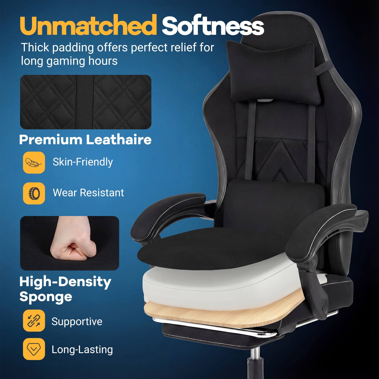 Unmatched Softness  
Thick padding offers perfect relief for long gaming hours  

Premium Leathaire  
Skin-Friendly  
Wear Resistant  

High-Density Sponge  
Supportive  
Long-Lasting