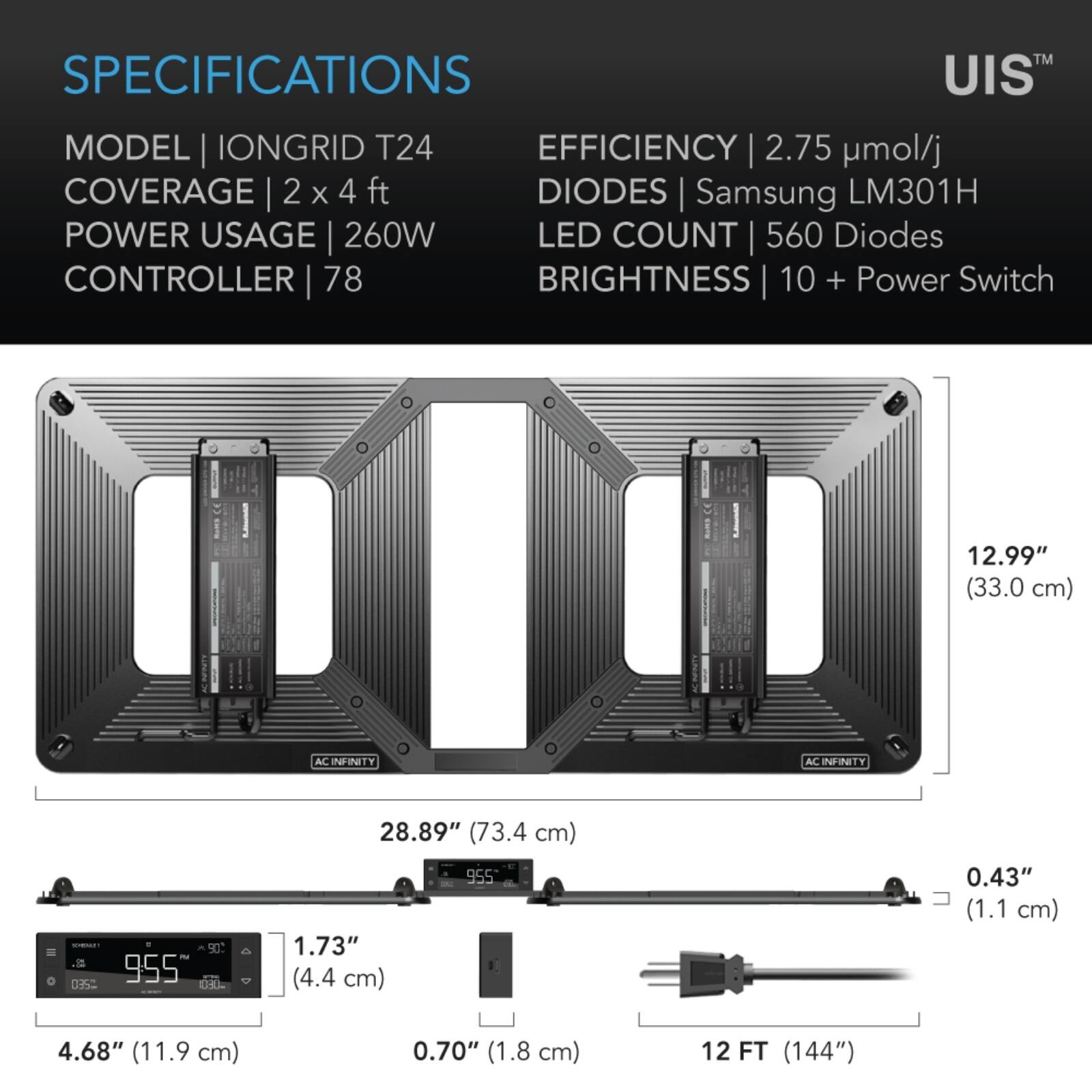 SPECIFICATIONS  
MODEL | IONGRID T24  
COVERAGE | 2 x 4 ft  
POWER USAGE | 260W  
CONTROLLER | 78  
EFFICIENCY | 2.75 µmol/j  
DIODES | Samsung LM301H  
LED COUNT | 560 Diodes  
BRIGHTNESS | 10 + Power Switch  

12.99" (33.0 cm)  
28.89" (73.4 cm)  
1.73" (4.4 cm)  
0.43" (1.1 cm)  
4.68" (11.9 cm)  
0.70" (1.8 cm)  
12 FT (144")