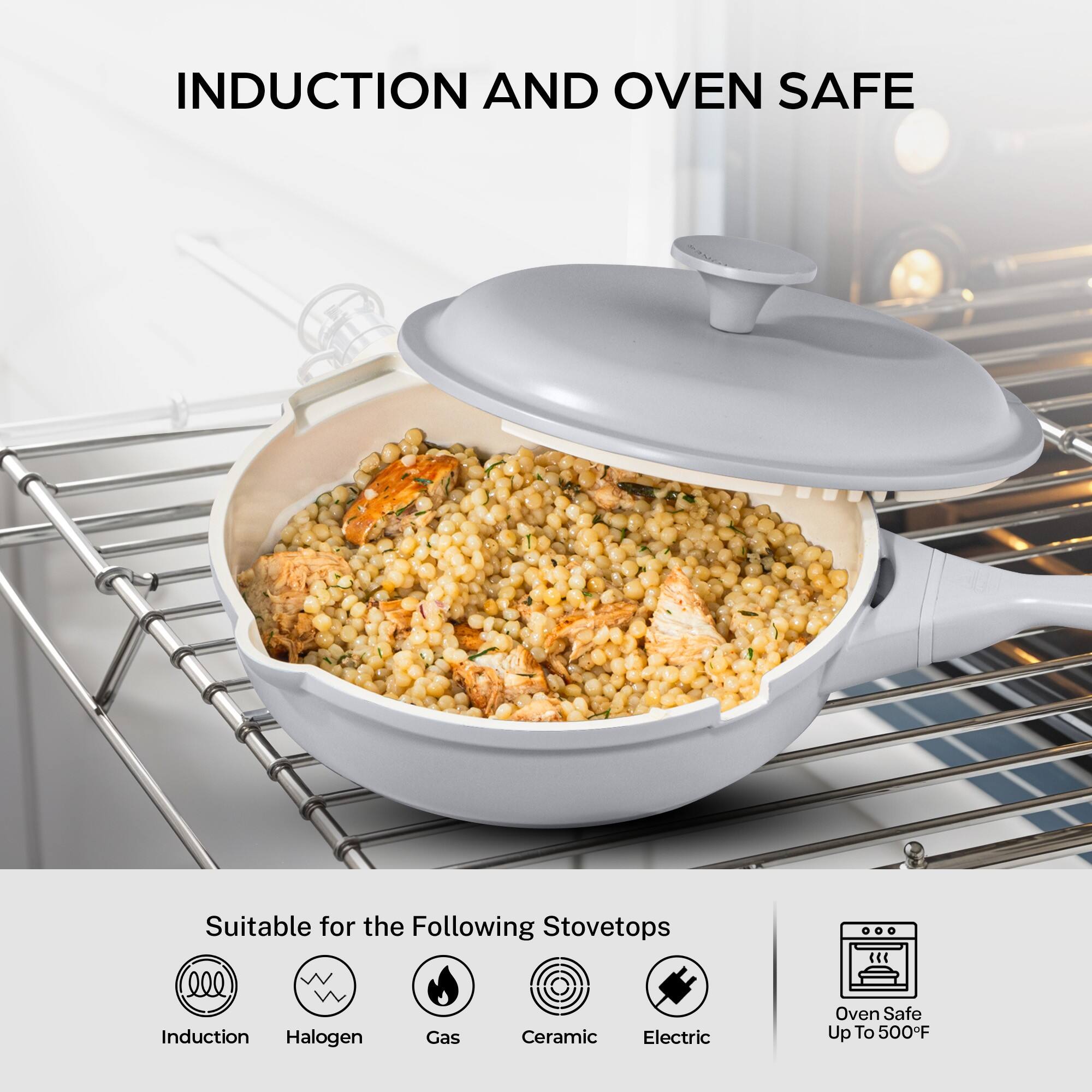 INDUCTION AND OVEN SAFE

Suitable for the Following Stovetops
- Induction
- Halogen
- Gas
- Ceramic
- Electric

Oven Safe Up To 500°F