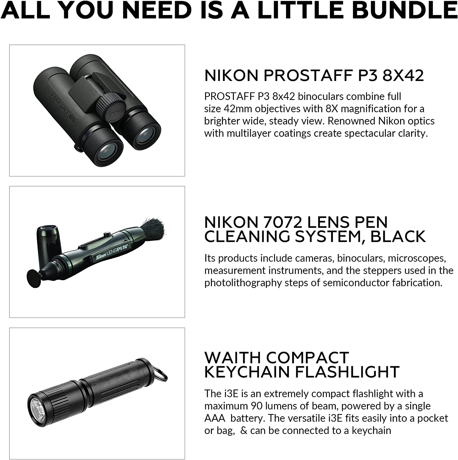 ALL YOU NEED IS A LITTLE BUNDLE

NIKON PROSTAFF P3 8X42  
PROSTAFF P3 8x42 binoculars combine full size 42mm objectives with 8X magnification for a brighter wide, steady view. Renowned Nikon optics with multilayer coatings create spectacular clarity.

NIKON 7072 LENS PEN CLEANING SYSTEM, BLACK  
Its products include cameras, binoculars, microscopes, measurement instruments, and the steppers used in the photolithography steps of semiconductor fabrication.

WAITH COMPACT KEYCHAIN FLASHLIGHT  
The i3E is an extremely compact flashlight with a maximum 90 lumens of beam, powered by a single AAA battery. The versatile i3E fits easily into a pocket or bag, & can be connected to a keychain