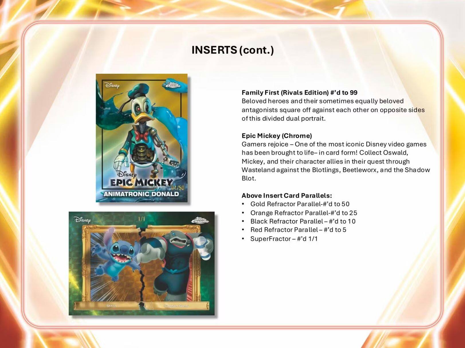 INSERTS (cont.)

Family First (Rivals Edition) #’d to 99  
Beloved heroes and their sometimes equally beloved antagonists square off against each other on opposite sides of this divided dual portrait.

Disney EPIC MICKEY 3/50  
ANIMATRONIC DONALD  
Gamers rejoice – One of the most iconic Disney video games has been brought to life – in card form! Collect Oswald, Mickey, and their character allies in their quest through Wasteland against the Blotlings, Beetleworx, and the Shadow Blot.

Above Insert Card Parallels:  
- Gold Refractor Parallel – #’d to 50  
- Orange Refractor Parallel – #’d to 25  
- Black Refractor Parallel – #’d to 10  
- Red Refractor Parallel – #’d to 5  
- SuperFractor – #’d 1/1